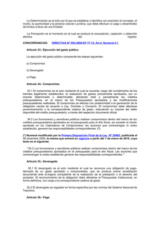 La Determinación es el acto por el que se establece o identifica con precisión el concepto, el
monto, la oportunidad y la persona natural o jurídica, que debe efectuar un pago o desembolso
de fondos a favor de una Entidad.
La Percepción es el momento en el cual se produce la recaudación, captación u obtención
efectiva
del
ingreso.
CONCORDANCIAS:

DIRECTIVA N° 002-2006-EF-77.15, Art.4, Numeral 4.1

Artículo 33.- Ejecución del gasto público
La ejecución del gasto público comprende las etapas siguientes:
a) Compromiso
b) Devengado
c) Pago
Artículo 34.- Compromiso
34.1 El compromiso es el acto mediante el cual se acuerda, luego del cumplimiento de los
trámites legalmente establecidos, la realización de gastos previamente aprobados, por un
importe determinado o determinable, afectando total o parcialmente los créditos
presupuestarios, en el marco de los Presupuestos aprobados y las modificaciones
presupuestarias realizadas. El compromiso se efectúa con posterioridad a la generación de la
obligación nacida de acuerdo a Ley, Contrato o Convenio. El compromiso debe afectarse
preventivamente a la correspondiente cadena de gasto, reduciendo su importe del saldo
disponible del crédito presupuestario, a través del respectivo documento oficial.
34.2 Los funcionarios y servidores públicos realizan compromisos dentro del marco de los
créditos presupuestarios aprobados en el presupuesto para el año fiscal, sin exceder el monto
aprobado en los Calendarios de Compromisos; las acciones que contravengan lo antes
establecido, generan las responsabilidades correspondientes. (*)
(*) Numeral modificado por la Primera Disposición Final de la Ley Nº 29465, publicada el
08 diciembre 2009, la misma que entrará en vigencia a partir del 1 de enero de 2010, cuyo
texto es el siguiente:
“34.2 Los funcionarios y servidores públicos realizan compromisos dentro del marco de los
créditos presupuestarios aprobados en el presupuesto para el año fiscal. Las acciones que
contravengan lo antes establecido generan las responsabilidades correspondientes.”
Artículo 35.- Devengado
35.1 El devengado es el acto mediante el cual se reconoce una obligación de pago,
derivada de un gasto aprobado y comprometido, que se produce previa acreditación
documental ante el órgano competente de la realización de la prestación o el derecho del
acreedor. El reconocimiento de la obligación debe afectarse al Presupuesto Institucional, en
forma definitiva, con cargo a la correspondiente cadena de gasto.
35.2 El devengado es regulado en forma específica por las normas del Sistema Nacional de
Tesorería.
Artículo 36.- Pago

 