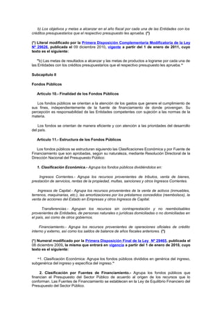b) Los objetivos y metas a alcanzar en el año fiscal por cada una de las Entidades con los
créditos presupuestarios que el respectivo presupuesto les aprueba. (*)
(*) Literal modificado por la Primera Disposición Complementaria Modificatoria de la Ley
Nº 29626, publicada el 09 diciembre 2010, vigente a partir del 1 de enero de 2011, cuyo
texto es el siguiente:
"b) Las metas de resultados a alcanzar y las metas de productos a lograrse por cada una de
las Entidades con los créditos presupuestarios que el respectivo presupuesto les aprueba.”
Subcapítulo II
Fondos Públicos
Artículo 10.- Finalidad de los Fondos Públicos
Los fondos públicos se orientan a la atención de los gastos que genere el cumplimiento de
sus fines, independientemente de la fuente de financiamiento de donde provengan. Su
percepción es responsabilidad de las Entidades competentes con sujeción a las normas de la
materia.
Los fondos se orientan de manera eficiente y con atención a las prioridades del desarrollo
del país.
Artículo 11.- Estructura de los Fondos Públicos
Los fondos públicos se estructuran siguiendo las Clasificaciones Económica y por Fuente de
Financiamiento que son aprobadas, según su naturaleza, mediante Resolución Directoral de la
Dirección Nacional del Presupuesto Público:
1. Clasificación Económica.- Agrupa los fondos públicos dividiéndolos en:
Ingresos Corrientes.- Agrupa los recursos provenientes de tributos, venta de bienes,
prestación de servicios, rentas de la propiedad, multas, sanciones y otros Ingresos Corrientes.
Ingresos de Capital.- Agrupa los recursos provenientes de la venta de activos (inmuebles,
terrenos, maquinarias, etc.), las amortizaciones por los préstamos concedidos (reembolsos), la
venta de acciones del Estado en Empresas y otros Ingresos de Capital.
Transferencias.- Agrupan los recursos sin contraprestación y no reembolsables
provenientes de Entidades, de personas naturales o jurídicas domiciliadas o no domiciliadas en
el país, así como de otros gobiernos.
Financiamiento.- Agrupa los recursos provenientes de operaciones oficiales de crédito
interno y externo, así como los saldos de balance de años fiscales anteriores. (*)
(*) Numeral modificado por la Primera Disposición Final de la Ley Nº 29465, publicada el
08 diciembre 2009, la misma que entrará en vigencia a partir del 1 de enero de 2010, cuyo
texto es el siguiente:
“1. Clasificación Económica: Agrupa los fondos públicos divididos en genérica del ingreso,
subgenérica del ingreso y específica del ingreso.”
2. Clasificación por Fuentes de Financiamiento.- Agrupa los fondos públicos que
financian el Presupuesto del Sector Público de acuerdo al origen de los recursos que lo
conforman. Las Fuentes de Financiamiento se establecen en la Ley de Equilibrio Financiero del
Presupuesto del Sector Público.

 