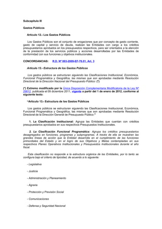 Subcapítulo III
Gastos Públicos
Artículo 12.- Los Gastos Públicos
Los Gastos Públicos son el conjunto de erogaciones que por concepto de gasto corriente,
gasto de capital y servicio de deuda, realizan las Entidades con cargo a los créditos
presupuestarios aprobados en los presupuestos respectivos, para ser orientados a la atención
de la prestación de los servicios públicos y acciones desarrolladas por las Entidades de
conformidad con sus funciones y objetivos institucionales.
CONCORDANCIAS:

R.D. Nº 003-2009-EF-76.01, Art. 3

Artículo 13.- Estructura de los Gastos Públicos
Los gastos públicos se estructuran siguiendo las Clasificaciones Institucional, Económica,
Funcional Programática y Geográfica, las mismas que son aprobadas mediante Resolución
Directoral de la Dirección Nacional del Presupuesto Público: (*)
(*) Extremo modificado por la Única Disposición Complementaria Modificatoria de la Ley Nº
29812, publicada el 09 diciembre 2011, vigente a partir del 1 de enero de 2012, conforme al
siguiente texto:
“Artículo 13.- Estructura de los Gastos Públicos
Los gastos públicos se estructuran siguiendo las Clasificaciones Institucional, Económica,
Funcional Programática y Geográfica, las mismas que son aprobadas mediante Resolución
Directoral de la Dirección General de Presupuesto Público:"
1. La Clasificación Institucional: Agrupa las Entidades que cuentan con créditos
presupuestarios aprobados en sus respectivos Presupuestos Institucionales.
2. La Clasificación Funcional Programática: Agrupa los créditos presupuestarios
desagregados en funciones, programas y subprogramas. A través de ella se muestran las
grandes líneas de acción que la Entidad desarrolla en el cumplimiento de las funciones
primordiales del Estado y en el logro de sus Objetivos y Metas contempladas en sus
respectivos Planes Operativos Institucionales y Presupuestos Institucionales durante el año
fiscal.
Esta clasificación no responde a la estructura orgánica de las Entidades, por lo tanto se
configura bajo el criterio de tipicidad, de acuerdo a lo siguiente:
- Legislativa
- Justicia
- Administración y Planeamiento
- Agraria
- Protección y Previsión Social
- Comunicaciones
- Defensa y Seguridad Nacional

 
