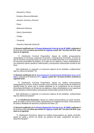 - Educación y Cultura
- Energía y Recursos Minerales
- Industria, Comercio y Servicios
- Pesca
- Relaciones Exteriores
- Salud y Saneamiento
- Trabajo
- Transporte
- Vivienda y Desarrollo Urbano (*)
(*) Numeral modificado por la Primera Disposición Final de la Ley Nº 29465, publicada el
08 diciembre 2009, la misma que entrará en vigencia a partir del 1 de enero de 2010, cuyo
texto es el siguiente:
“2. Clasificación Funcional Programática: Agrupa los créditos presupuestarios
desagregados en funciones, programas funcionales y subprogramas funcionales. A través de
ella se muestran las grandes líneas de acción que la entidad desarrolla en el cumplimiento de
las funciones primordiales del Estado y en el logro de sus objetivos y metas contempladas en
sus respectivos planes operativos institucionales y presupuestos institucionales durante el año
fiscal.
Esta clasificación no responde a la estructura orgánica de las entidades, configurándose
bajo los criterios de tipicidad." (*)
(*) Numeral modificado por la Única Disposición Complementaria Modificatoria de la Ley Nº
29812, publicada el 09 diciembre 2011, vigente a partir del 1 de enero de 2012, conforme al
siguiente texto:
"2. Clasificación Funcional Programática: Agrupa los créditos presupuestarios
desagregados por función, división funcional y grupo funcional. A través de ella se muestran las
grandes líneas de acción que la entidad desarrolla en el cumplimiento de las funciones
primordiales del Estado y en el logro de sus objetivos y metas contemplados en sus respectivos
planes operativos institucionales y presupuestos institucionales durante el año fiscal.
Esta clasificación no responde a la estructura orgánica de las entidades, configurándose
bajo los criterios de tipicidad."
3. La Clasificación Económica: Agrupa los créditos presupuestarios por gasto corriente,
gasto de capital y servicio de la deuda, separándolos por Categoría del Gasto, Grupo Genérico
de Gastos, Modalidad de Aplicación y Específica del Gasto. (*)
(*) Numeral modificado por la Primera Disposición Final de la Ley Nº 29465, publicada el
08 diciembre 2009, la misma que entrará en vigencia a partir del 1 de enero de 2010, cuyo
texto es el siguiente:
“3. Clasificación Económica: Agrupa los créditos presupuestarios por gastos corrientes,
gastos de capital y servicio de deuda, por genérica del gasto, subgenérica del gasto y
específica del gasto.”

 