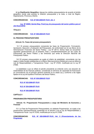 4. La Clasificación Geográfica: Agrupa los créditos presupuestarios de acuerdo al ámbito
geográfico donde está prevista la dotación presupuestal y la meta, a nivel de Región,
Departamento, Provincia y Distrito.
CONCORDANCIAS:

R.D. Nº 003-2009-EF-76.01, Art. 3

Ley Nº 29465, Quinta Disp. Final (Ley de presupuesto del sector público para el
año fiscal 2010)
TÍTULO II
CONCORDANCIAS:

R.D. N° 008-2005-EF-76.01

EL PROCESO PRESUPUESTARIO
Artículo 14.- Fases del proceso presupuestario
14.1 El proceso presupuestario comprende las fases de Programación, Formulación,
Aprobación, Ejecución y Evaluación del Presupuesto, de conformidad con la Ley Marco de la
Administración Financiera del Sector Público - Ley Nº 28112. Dichas fases se encuentran
reguladas genéricamente por el presente Título y complementariamente por las Leyes de
Presupuesto del Sector Público y las Directivas que emita la Dirección Nacional del
Presupuesto Público.
14.2 El proceso presupuestario se sujeta al criterio de estabilidad, concordante con las
reglas y metas fiscales establecidas en el Marco Macroeconómico Multianual a que se refiere la
Ley de Responsabilidad y Transparencia Fiscal - Ley Nº 27245, modificada por la Ley Nº
27958.
La estabilidad a que se refiere el párrafo precedente se entiende como una situación de
sostenibilidad de las finanzas públicas, considerada en términos de capacidad de financiación
en concordancia con el principio general contenido en la citada Ley y conforme a las reglas
fijadas en la Ley de Equilibrio Financiero del Sector Público.
CONCORDANCIAS:

R.D. N° 030-2006-EF-76.01

R.D. N° 032-2006-EF-76.01
R.D. N° 034-2006-EF-76.01
R.D. N° 036-2006-EF-76.01
CAPÍTULO I
PROGRAMACIÓN PRESUPUESTARIA
Artículo 15.- Programación Presupuestaria a cargo del Ministerio de Economía y
Finanzas
15.1 La Fase de Programación Presupuestaria, en adelante Programación, se sujeta a las
proyecciones macroeconómicas contenidas en el artículo 4 de la Ley de Responsabilidad y
Transparencia Fiscal - Ley Nº 27245, modificada por la Ley Nº 27958.
CONCORDANCIAS:
Programas)

R.D. Nº 028-2008-EF-76.01, Art. 5 (Financiamiento de los

 
