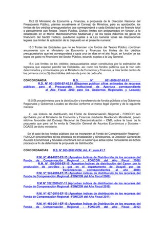 15.2 El Ministerio de Economía y Finanzas, a propuesta de la Dirección Nacional del
Presupuesto Público, plantea anualmente al Consejo de Ministros, para su aprobación, los
límites de los créditos presupuestarios que corresponderá a cada Entidad que se financie total
o parcialmente con fondos Tesoro Público. Dichos límites son programados en función a lo
establecido en el Marco Macroeconómico Multianual y de los topes máximos de gasto no
financiero del Sector Público, quedando sujetas a la Ley General todas las disposiciones
legales que limiten la aplicación de lo dispuesto en el presente numeral.
15.3 Todas las Entidades que no se financien con fondos del Tesoro Público coordinan
anualmente con el Ministerio de Economía y Finanzas los límites de los créditos
presupuestarios que les corresponderá a cada una de ellas en el año fiscal, en función de los
topes de gasto no financiero del Sector Público, estando sujetas a la Ley General.
15.4 Los límites de los créditos presupuestarios están constituidos por la estimación de
ingresos que esperan percibir las Entidades, así como los fondos públicos que le han sido
determinados y comunicados por el Ministerio de Economía y Finanzas, a más tardar dentro de
los primeros cinco (5) días hábiles del mes de junio de cada año.
CONCORDANCIA:
R.D.
N°
001-2006-EF-65.01
R.D. Nº 001-2008-EF-65.01 (Disponen publicar cifras estimadas de recursos
públicos para el Presupuesto Institucional de Apertura correspondiente
al Año Fiscal 2009 para los Gobiernos Regionales y Locales)

15.5 El procedimiento para la distribución y transferencia de fondos públicos a los Gobiernos
Regionales y Gobiernos Locales se efectúa conforme al marco legal vigente y de la siguiente
manera:
a) Los índices de distribución del Fondo de Compensación Regional - FONCOR son
aprobados por el Ministerio de Economía y Finanzas mediante Resolución Ministerial, previo
informe favorable del Consejo Nacional de Descentralización - CND, sobre la base de la
propuesta que para tal fin emita la Dirección General de Asuntos Económicos y Sociales DGAES de dicho ministerio.
En el caso de los fondos públicos que se incorporen al Fondo de Compensación Regional FONCOR provenientes de los procesos de privatización y concesiones, la Dirección General de
Asuntos Económicos y Sociales coordinará con el sector que actúa como concedente en dichos
procesos a fin de determinar la propuesta de distribución.
CONCORDANCIAS:

D.S. N° 063-2007-PCM, Art. 41, num.41.7

R.M. Nº 484-2007-EF-15 (Aprueban Índices de Distribución de los recursos del
de Compensación Regional
- FONCOR del
Año
Fiscal 2008)
R.M. Nº 158-2008-EF-15 (Aprueban Índices de distribución del Canon por la
producción de petróleo y gas en el departamento de Ucayali por las
transferencias
correspondientes
al
año
2008)
R.M. Nº 546-2008-EF-15 (Aprueban índices de distribución de los recursos del
Fondo de Compensación Regional - FONCOR del Año Fiscal 2009)
Fondo

R.M Nº 322-2009-EF-15 (Aprueban índices de distribución de los recursos del
Fondo de Compensación Regional - FONCOR del Año Fiscal 2010)
R.M. Nº 427-2010-EF-15 (Aprueban índices de distribución de los recursos del
Fondo de Compensación Regional - FONCOR del Año Fiscal 2011)

Fondo

R.M. Nº 465-2011-EF-15 (Aprueban Índices de Distribución de los recursos del
de Compensación Regional
- FONCOR del
Año
Fiscal 2012)

 