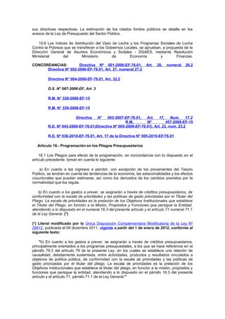 sus directivas respectivas. La estimación de los citados fondos públicos se detalla en los
anexos de la Ley de Presupuesto del Sector Público.
15.6 Los índices de distribución del Vaso de Leche y los Programas Sociales de Lucha
Contra la Pobreza que se transfieran a los Gobiernos Locales, se aprueban, a propuesta de la
Dirección General de Asuntos Económicos y Sodales - DGAES, mediante Resolución
Ministerial
del
Ministerio
de
Economía
y
Finanzas.
CONCORDANCIAS:
Directiva Nº 001-2006-EF-76.01,
Directiva Nº 002-2006-EF-76.01, Art. 27, numeral 27.2

Art.

26,

numeral

26.2

Directiva N° 004-2006-EF-76.01, Art. 32.2
D.S. N° 087-2006-EF, Art. 3
R.M. N° 338-2006-EF-15
R.M. N° 339-2006-EF-15
Directiva

N°

003-2007-EF-76.01,
Art.
17,
Num.
17.2
R.M.
Nº
457-2008-EF-15
R.D. Nº 043-2009-EF-76.01(Directiva Nº 005-2009-EF-76.01), Art. 23, num. 23.2
R.D. Nº 030-2010-EF-76.01, Art. 17 de la Directiva N° 005-2010-EF/76.01
Artículo 16.- Programación en los Pliegos Presupuestarios
16.1 Los Pliegos para efecto de la programación, en concordancia con lo dispuesto en el
artículo precedente, toman en cuenta lo siguiente:
a) En cuanto a los ingresos a percibir, con excepción de los provenientes del Tesoro
Público, se tendrán en cuenta las tendencias de la economía, las estacionalidades y los efectos
coyunturales que puedan estimarse, así como los derivados de los cambios previstos por la
normatividad que los regula.
b) En cuanto a los gastos a prever, se asignarán a través de créditos presupuestarios, de
conformidad con la escala de prioridades y las políticas de gasto priorizadas por el Titular del
Pliego. La escala de prioridades es la prelación de los Objetivos Institucionales que establece
el Titular del Pliego, en función a la Misión, Propósitos y Funciones que persigue la Entidad,
atendiendo a lo dispuesto en el numeral 16.3 del presente artículo y el artículo 71 numeral 71.1
de la Ley General. (*)
(*) Literal modificado por la Única Disposición Complementaria Modificatoria de la Ley Nº
29812, publicada el 09 diciembre 2011, vigente a partir del 1 de enero de 2012, conforme al
siguiente texto:
"b) En cuanto a los gastos a prever, se asignarán a través de créditos presupuestarios,
principalmente orientados a los programas presupuestales, a los que se hace referencia en el
párrafo 79.3 del artículo 79 de la presente Ley, en los cuales se establece una relación de
causalidad, debidamente sustentada, entre actividades, productos y resultados vinculados a
objetivos de política pública, de conformidad con la escala de prioridades y las políticas de
gasto priorizadas por el titular del pliego. La escala de prioridades es la prelación de los
Objetivos Institucionales que establece el titular del pliego, en función a la misión, propósitos y
funciones que persigue la entidad, atendiendo a lo dispuesto en el párrafo 16.3 del presente
artículo y el artículo 71, párrafo 71.1 de la Ley General."

 