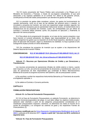 16.2 El monto proveniente del Tesoro Público será comunicado a los Pliegos por el
Ministerio de Economía y Finanzas, a través de sus órganos competentes, el que será
adicionado a los ingresos señalados en el numeral 16.1 literal a) del presente artículo,
constituyendo el límite del crédito presupuestario que atenderá los gastos del Pliego.
16.3 La previsión de gastos debe considerar, primero, los gastos de funcionamiento de
carácter permanente, como es el caso de las planillas del personal activo y cesante, no
vinculados a proyectos de inversión, así como sus respectivas cargas sociales; segundo, los
bienes y servicios necesarios para la operatividad institucional; tercero, el mantenimiento de la
infraestructura de los proyectos de inversión; cuarto, las contrapartidas que por efecto de
contratos o convenios deban preverse; quinto, los proyectos en ejecución; y finalmente, la
ejecución de nuevos proyectos.
16.4 Para efecto de la programación de gastos, en el caso de los nuevos proyectos a que
hace mención el numeral precedente, los pliegos, bajo responsabilidad de su titular, sólo
podrán programar los gastos que se requieran en el año fiscal respectivo, atendiendo a que el
plazo de ejecución del proyecto, según su declaratoria de viabilidad, no haya superado el año
subsiguiente al plazo previsto en dicha declaratoria.
16.5 Se consideran los proyectos de inversión que se sujeten a las disposiciones del
Sistema Nacional de Inversión Pública.
CONCORDANCIAS:

R.D. Nº 043-2009-EF-76.01 (Directiva Nº 005-2009-EF-76.01), Art. 21

R.D. Nº 030-2010-EF-76.01, Art. 28 de la Directiva N° 005-2010-EF/76.01
Artículo 17.- Recursos por Operaciones Oficiales de Crédito y por Donaciones y
Transferencias
Los recursos provenientes de operaciones oficiales de crédito externo e interno, cuando
sean mayores a un año, así como los provenientes de donaciones y transferencias, salvo en el
caso de operaciones de libre disponibilidad que contemple el Marco Macroeconómico
Multianual de acuerdo al programa económico del Gobierno, sólo se presupuestan cuando:
a) Se suscriban o emitan los respectivos Instrumentos Bancarios y/o Financieros de acuerdo
a la legislación aplicable; o
b) Se celebre el Contrato o Convenio pertinente.
CAPÍTULO II
FORMULACIÓN PRESUPUESTARIA
Artículo 18.- La Fase de Formulación Presupuestaria
18.1 En la Fase de Formulación Presupuestaria, en adelante Formulación, se determina la
estructura funcional-programática del pliego, la cual debe reflejar los objetivos institucionales,
debiendo estar diseñada a partir de las categorías presupuestarias consideradas en el
Clasificador presupuestario respectivo. Asimismo, se determinan las metas en función de la
escala de prioridades y se consignan las cadenas de gasto y las respectivas Fuentes de
Financiamiento. (*)
(*) Extremo modificado por la Única Disposición Complementaria Modificatoria de la Ley Nº
29812, publicada el 09 diciembre 2011, vigente a partir del 1 de enero de 2012, conforme al
siguiente texto:
“Artículo 18.- Fase de Formulación Presupuestaria

 
