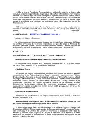 18.1 En la Fase de Formulación Presupuestaria, en adelante Formulación, se determina la
estructura funcional-programática del pliego, la cual debe reflejar la lógica de las intervenciones
definidas con un enfoque por resultados para lograr los objetivos institucionales y los de política
pública, debiendo estar diseñada a partir de las categorías presupuestarias consideradas en el
clasificador presupuestario respectivo. Asimismo, se determinan las metas en función de la
escala de prioridades y se consignan las cadenas de gasto y las respectivas fuentes de
financiamiento."
18.2 La estructura de la cadena funcional-programática es propuesta, considerando los
criterios de tipicidad y atipicidad, por la Dirección Nacional del Presupuesto Público, a los
pliegos
para
su
aprobación.
CONCORDANCIAS:

DIRECTIVA N° 013-2005-EF-76.01, Art. 26

Artículo 19.- Medios informáticos
La propuesta y demás documentación vinculada a la formulación del presupuesto del Pliego
se tramitará sirviéndose de los medios informáticos que para tal efecto el Ministerio de
Economía y Finanzas pondrá a disposición de las Entidades, fijando la Dirección Nacional del
Presupuesto Público los procedimientos y plazos para su presentación y sustentación.
CAPÍTULO III
APROBACIÓN DE LA LEY DE PRESUPUESTO DEL SECTOR PÚBLICO
Artículo 20.- Estructura de la Ley de Presupuesto del Sector Público
De conformidad con lo dispuesto en la Constitución Política del Perú, la Ley de Presupuesto
del Sector Público se estructura en las siguientes secciones:
a) Gobierno Central
Comprende los créditos presupuestarios aprobados a los pliegos del Gobierno Nacional
representativos de los Poderes Legislativo, Ejecutivo y Judicial, y sus Instituciones Públicas
Descentralizadas. Asimismo, se consideran comprendidos en el Gobierno Nacional, en calidad
de pliegos, el Ministerio Público, Jurado Nacional de Elecciones, Oficina Nacional de Procesos
Electorales, Registro Nacional de Identificación y Estado Civil, Consejo Nacional de la
Magistratura, Defensoría del Pueblo, Contraloría General de la República, Tribunal
Constitucional, Universidades Públicas, los organismos reguladores, recaudadores y
supervisores; y, demás Entidades que cuenten con un crédito presupuestario en la Ley de
Presupuesto del Sector Público.
b) Instancias Descentralizadas
Comprende las transferencias a los pliegos representativos de los niveles de Gobierno
Regional y Gobierno Local.
Artículo 21.- Los anteproyectos de la Ley de Presupuesto del Sector Público y la Ley
de Equilibrio Financiero del Presupuesto del Sector Público
21.1 Los anteproyectos de la Ley de Presupuesto y de la Ley de Equilibrio Financiero del
Presupuesto del Sector Público, preparados por la Dirección Nacional del Presupuesto Público,
son sometidos por el Ministerio de Economía y Finanzas a la aprobación del Consejo de
Ministros y remitidos como proyectos de Ley por el Presidente de la República al Poder
Legislativo, de acuerdo al procedimiento y plazos correspondientes establecidos por la
Constitución Política del Perú.

 