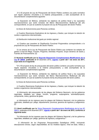21.2 El proyecto de Ley de Presupuesto del Sector Público contiene una parte normativa
que regula aspectos vinculados a la materia presupuestaria, y está acompañado de la
documentación complementaria siguiente:
a) Exposición de Motivos, señalando los objetivos de política fiscal y los supuestos
macroeconómicos que serán tomados del Marco Macroeconómico Multianual del año
correspondiente, en que se sustenta el proyecto de Ley de Presupuesto del Sector Publico.
b) Anexo de Subvenciones para Personas Jurídicas.
c) Cuadros Resúmenes Explicativos de los Ingresos y Gastos, que incluyen la relación de
cuotas a organismos internacionales.
d) Distribución Institucional del gasto por ámbito regional.
e) Cuadros que muestren la Clasificación Funcional Programática correspondiente a la
propuesta de Ley de Presupuesto del Sector Público.
f) Los anexos de la Ley de Presupuesto del Sector Público que contienen los estados de
gastos a nivel de Pliego, Función, Programa, Actividad, Proyecto, Grupo Genérico de Gasto y
Fuentes de Financiamiento. (*)
(*) Numeral modificado por la Segunda Disposición Complementaria Modificatoria de la
Ley Nº 29626, publicada el 09 diciembre 2010, vigente a partir del 1 de enero de 2011,
cuyo texto es el siguiente:
"21.2 El proyecto de ley de presupuesto del sector público contiene una parte normativa que
regula aspectos vinculados a la materia presupuestaria, y está acompañado de la
documentación complementaria siguiente:
a) Exposición de Motivos, señalando los objetivos de política fiscal y los supuestos
macroeconómicos que serán tomados del Marco Macroeconómico Multianual del año
correspondiente, en que se sustenta el proyecto de ley de presupuesto del sector publico.
b) Anexo de Subvenciones para Personas Jurídicas.
c) Cuadros Resúmenes Explicativos de los Ingresos y Gastos, que incluyen la relación de
cuotas a organismos internacionales.
d) Información del presupuesto de los pliegos del Gobierno Nacional y de los gobiernos
regionales, detallado por: pliego, función, programa, subprograma, actividad/proyecto,
componente, meta y genérica de gasto.
e) Información de los ingresos para los pliegos del Gobierno Nacional y de los gobiernos
regionales, detallado por: pliego, departamento, provincia, genérica de ingresos y subgenérica.
(*)
(*) Literal modificado por la Única Disposición Complementaria Modificatoria de la Ley Nº
29812, publicada el 09 diciembre 2011, vigente a partir del 1 de enero de 2012, conforme al
siguiente texto:
"e) Información de los ingresos para los pliegos del Gobierno Nacional y de los gobiernos
regionales, detallado por: pliego, genérica de ingresos y subgenérica."
f) Información de los Programas Presupuestales Estratégicos (PPE), incluyendo
descripciones breves, según disponibilidad, de los modelos lógicos, línea de base, metas y

 