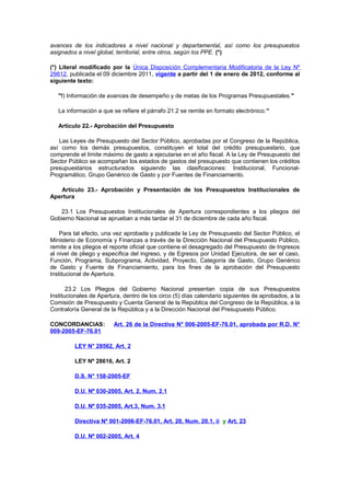 avances de los indicadores a nivel nacional y departamental, así como los presupuestos
asignados a nivel global, territorial, entre otros, según los PPE. (*)
(*) Literal modificado por la Única Disposición Complementaria Modificatoria de la Ley Nº
29812, publicada el 09 diciembre 2011, vigente a partir del 1 de enero de 2012, conforme al
siguiente texto:
"f) Información de avances de desempeño y de metas de los Programas Presupuestales."
La información a que se refiere el párrafo 21.2 se remite en formato electrónico.”
Artículo 22.- Aprobación del Presupuesto
Las Leyes de Presupuesto del Sector Público, aprobadas por el Congreso de la República,
así como los demás presupuestos, constituyen el total del crédito presupuestario, que
comprende el límite máximo de gasto a ejecutarse en el año fiscal. A la Ley de Presupuesto del
Sector Público se acompañan los estados de gastos del presupuesto que contienen los créditos
presupuestarios estructurados siguiendo las clasificaciones: Institucional, FuncionalProgramático, Grupo Genérico de Gasto y por Fuentes de Financiamiento.
Artículo 23.- Aprobación y Presentación de los Presupuestos Institucionales de
Apertura
23.1 Los Presupuestos Institucionales de Apertura correspondientes a los pliegos del
Gobierno Nacional se aprueban a más tardar el 31 de diciembre de cada año fiscal.
Para tal efecto, una vez aprobada y publicada la Ley de Presupuesto del Sector Público, el
Ministerio de Economía y Finanzas a través de la Dirección Nacional del Presupuesto Público,
remite a los pliegos el reporte oficial que contiene el desagregado del Presupuesto de Ingresos
al nivel de pliego y específica del ingreso, y de Egresos por Unidad Ejecutora, de ser el caso,
Función, Programa, Subprograma, Actividad, Proyecto, Categoría de Gasto, Grupo Genérico
de Gasto y Fuente de Financiamiento, para los fines de la aprobación del Presupuesto
Institucional de Apertura.
23.2 Los Pliegos del Gobierno Nacional presentan copia de sus Presupuestos
Institucionales de Apertura, dentro de los circo (5) días calendario siguientes de aprobados, a la
Comisión de Presupuesto y Cuenta General de la República del Congreso de la República, a la
Contraloría General de la República y a la Dirección Nacional del Presupuesto Público.
CONCORDANCIAS:
009-2005-EF-76.01

Art. 26 de la Directiva N° 006-2005-EF-76.01, aprobada por R.D. N°

LEY N° 28562, Art. 2
LEY Nº 28616, Art. 2
D.S. N° 158-2005-EF
D.U. Nº 030-2005, Art. 2, Num. 2.1
D.U. Nº 035-2005, Art.3, Num. 3.1
Directiva Nº 001-2006-EF-76.01, Art. 20, Num. 20.1, ii y Art. 23
D.U. Nº 002-2005, Art. 4

 