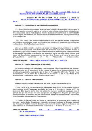 Directiva Nº 004-2006-EF-76.01, Art. 12, numeral 12.3, literal a)
Directiva Nº 003-2006-EF-76.01, Art. 20, numeral 20.3, literal a)
Directiva N° 001-2007-EF-76.01, Art.4, numeral 4.3, literal a)
R.D. Nº 043-2009-EF-76.01(Directiva Nº 005-2009-EF-76.01), Art. 18, num. 18.1,
inc. c.1
Artículo 27.- Limitaciones de los Créditos Presupuestarios
27.1 Los créditos presupuestarios tienen carácter limitativo. No se pueden comprometer ni
devengar gastos, por cuantía superior al monto de los créditos presupuestarios autorizados en
los presupuestos, siendo nulos de pleno derecho los actos administrativos o de administración
que incumplan esta limitación, sin perjuicio de las responsabilidades civil, penal y administrativa
que correspondan.
27.2 Con cargo a los créditos presupuestarios sólo se pueden contraer obligaciones
derivadas de adquisiciones, obras, servicios y demás prestaciones o gastos en general que se
realicen dentro del año fiscal correspondiente.
27.3 Los contratos para las adquisiciones, obras, servicios y demás prestaciones se sujetan
al presupuesto institucional para el año fiscal. En el caso de los nuevos contratos de obra a
suscribirse, cuyos plazos de ejecución superen el año fiscal, deben contener, obligatoriamente
y bajo sanción de nulidad, una cláusula que establezca que la ejecución de los mismos está
sujeta a la disponibilidad presupuestaria y financiera de la Entidad, en el marco de los créditos
presupuestarios
contenidos
en
los
Presupuestos
correspondientes.
CONCORDANCIAS:

DIRECTIVA N° 005-2005-EF-76.01, Art.12, num 12.1

Artículo 28.- Control presupuestal de los gastos
La Dirección Nacional del Presupuesto Público realiza el control presupuestal, que consiste,
exclusivamente, en el seguimiento de los niveles de ejecución de egresos respecto a los
créditos presupuestarios autorizados por la Ley de Presupuesto del Sector Público y sus
modificaciones, en el marco de lo dispuesto en el artículo 13 de la Ley Marco de la
Administración Financiera del Sector Público - Ley Nº 28112.
Artículo 29.- Ejercicio Presupuestario
El ejercicio presupuestario comprende el año fiscal y el período de regularización:
a) Año Fiscal, en el cual se realizan las operaciones generadoras de los ingresos y gastos
comprendidos en el Presupuesto aprobado, se inicia el 1 de enero y culmina el 31 de
diciembre. Sólo durante dicho plazo se aplican los ingresos percibidos, cualquiera sea el
período del que se deriven, así como se ejecutan las obligaciones de gasto que se hayan
devengado hasta el último día del mes de diciembre, siempre que corresponda a los créditos
presupuestarios aprobados en los Presupuestos.
b) Período de Regularización, en el que se complementa el registro de la información de
ingresos y gastos de las Entidades sin excepción; será determinado por la Dirección Nacional
del Presupuesto Público mediante Directiva, conjuntamente con los órganos rectores de los
otras sistemas de administración financiera; sin exceder el 31 de marzo de cada año.
CONCORDANCIAS:
R.J. N° 0042-2005-SIS

D.S.

DIRECTIVA N° 009-2005-EF-76.01

N°

185-2004-EF,

Art.

12

 