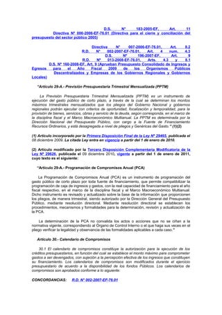 D.S.
N°
183-2005-EF,
Art.
11
Directiva Nº 006-2006-EF-76.01 (Directiva para el cierre y conciliación del
presupuesto del sector público 2005)
Directiva
N°
007-2006-EF-76.01,
Art.
8.2
N°
002-2007-EF-76.01,
Art.
4
num.
4.3
D.S.
Nº
196-2007-EF,
Art.
9
R.D.
Nº
013-2008-EF-76.01,
Arts.
4.3
y
8.1
D.S. Nº 160-2008-EF, Art. 9 (Aprueban Presupuesto Consolidado de Ingresos y
Egresos
para
el
Año
Fiscal
2009
de
los
Organismos
Públicos
Descentralizados y Empresas de los Gobiernos Regionales y Gobiernos
Locales)
R.D.

“Artículo 29-A.- Previsión Presupuestaria Trimestral Mensualizada (PPTM)
La Previsión Presupuestaria Trimestral Mensualizada (PPTM) es un instrumento de
ejecución del gasto público de corto plazo, a través de la cual se determinan los montos
máximos trimestrales mensualizados que los pliegos del Gobierno Nacional y gobiernos
regionales podrán ejecutar con criterios de oportunidad, focalización y temporalidad, para la
provisión de bienes, servicios, obras y servicio de la deuda, según corresponda, en el marco de
la disciplina fiscal y el Marco Macroeconómico Multianual. La PPTM es determinada por la
Dirección Nacional del Presupuesto Público, con cargo a la Fuente de Financiamiento
Recursos Ordinarios, y está desagregada a nivel de pliegos y Genéricas del Gasto.” (1)(2)
(1) Artículo incorporado por la Primera Disposición Final de la Ley Nº 29465, publicada el
08 diciembre 2009. La citada Ley entra en vigencia a partir del 1 de enero de 2010.
(2) Artículo modificado por la Tercera Disposición Complementaria Modificatoria de la
Ley Nº 29626, publicada el 09 diciembre 2010, vigente a partir del 1 de enero de 2011,
cuyo texto es el siguiente:
“Artículo 29-A.- Programación de Compromisos Anual (PCA)
La Programación de Compromisos Anual (PCA) es un instrumento de programación del
gasto público de corto plazo por toda fuente de financiamiento, que permite compatibilizar la
programación de caja de ingresos y gastos, con la real capacidad de financiamiento para el año
fiscal respectivo, en el marco de la disciplina fiscal y el Marco Macroeconómico Multianual.
Dicho instrumento es revisado y actualizado sobre la base de la información que proporcionen
los pliegos, de manera trimestral, siendo autorizado por la Dirección General del Presupuesto
Público, mediante resolución directoral. Mediante resolución directoral se establecen los
procedimientos, mecanismos y formalidades para la determinación, revisión y actualización de
la PCA.
La determinación de la PCA no convalida los actos o acciones que no se ciñan a la
normativa vigente, correspondiendo al Órgano de Control Interno o el que haga sus veces en el
pliego verificar la legalidad y observancia de las formalidades aplicables a cada caso.”
Artículo 30.- Calendario de Compromisos
30.1 El calendario de compromisos constituye la autorización para la ejecución de los
créditos presupuestarios, en función del cual se establece el monto máximo para comprometer
gastos a ser devengados, con sujeción a la percepción efectiva de los ingresos que constituyen
su financiamiento. Los calendarios de compromisos son modificados durante el ejercicio
presupuestario de acuerdo a la disponibilidad de los fondos Públicos. Los calendarios de
compromisos son aprobados conforme a lo siguiente:
CONCORDANCIAS:

R.D. N° 002-2007-EF-76.01

 