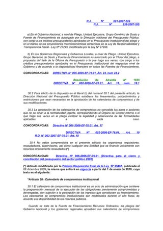 R.J.

N°
R.J.

Nº

091-2007-SIS
238-2007-SIS

a) En el Gobierno Nacional, a nivel de Pliego, Unidad Ejecutora, Grupo Genérico de Gasto y
Fuente de Financiamiento es autorizado por la Dirección Nacional del Presupuesto Público,
con cargo a los créditos presupuestarios aprobados en el Presupuesto Institucional del pliego y
en el marco de las proyecciones macroeconómicas contenidas en la Ley de Responsabilidad y
Transparencia Fiscal - Ley Nº 27245, modificada por la Ley Nº 27958.
b) En los Gobiernos Regionales y Gobiernos Locales, a nivel de Pliego, Unidad Ejecutora,
Grupo Genérico de Gasto y Fuente de Financiamiento es autorizado por el Titular del pliego, a
propuesta del Jefe de la Oficina de Presupuesto o la que haga sus veces, con cargo a los
créditos presupuestarios aprobados en el Presupuesto Institucional del respectivo nivel de
Gobierno y de acuerdo a la disponibilidad financiera en todas las Fuentes de Financiamiento.
CONCORDANCIAS:

DIRECTIVA N° 005-2005-EF-76.01, Art. 23, num 23.2

DIRECTIVA

Resolución
de
Alcaldía
N° 002-2006-EF-76.01, Art. 18,

Nº
num.

1935
18.1

30.2 Para efecto de lo dispuesto en el literal b) del numeral 30.1 del presente artículo, la
Dirección Nacional del Presupuesto Público establece los lineamientos, procedimientos y
restricciones que sean necesarias en la aprobación de los calendarios de compromisos y de
sus modificaciones.
30.3 La aprobación de los calendarios de compromisos no convalida los actos o acciones
que no se ciñan a la normatividad vigente, correspondiendo al Órgano de Control Interno o el
que haga sus veces en el pliego verificar la legalidad y observancia de las formalidades
aplicables
a
cada
caso.
CONCORDANCIAS:

Directiva Nº 001-2006-EF-76.01, Art. 17

DIRECTIVA
R.D. N° 003-2007-EF-76.01, Art. 10

N°

002-2006-EF-76.01,

Art.

19

30.4 No están comprendidos en el presente artículo los organismos reguladores,
recaudadores, supervisores, así como cualquier otra Entidad que se financie únicamente con
recursos directamente recaudados.(*)
CONCORDANCIAS:
Directiva Nº 006-2006-EF-76.01 (Directiva para el cierre y
conciliación del presupuesto del sector público 2005)
(*) Artículo modificado por la Primera Disposición Final de la Ley Nº 29465, publicada el
08 diciembre 2009, la misma que entrará en vigencia a partir del 1 de enero de 2010, cuyo
texto es el siguiente:
“Artículo 30.- Calendario de compromisos institucional
30.1 El calendario de compromisos institucional es un acto de administración que contiene
la programación mensual de la ejecución de las obligaciones previamente comprometidas y
devengadas, con sujeción a la percepción de los ingresos que constituyen su financiamiento.
Los calendarios de compromisos institucionales son modificados durante el año fiscal, de
acuerdo a la disponibilidad de los recursos públicos.
Cuando se trate de la Fuente de Financiamiento Recursos Ordinarios, los pliegos del
Gobierno Nacional y los gobiernos regionales aprueban sus calendarios de compromisos

 