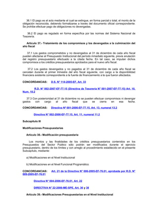 36.1 El pago es el acto mediante el cual se extingue, en forma parcial o total, el monto de la
obligación reconocida, debiendo formalizarse a través del documento oficial correspondiente.
Se prohibe efectuar pago de obligaciones no devengadas.
36.2 El pago es regulado en forma específica por las normas del Sistema Nacional de
Tesorería.
Artículo 37.- Tratamiento de los compromisos y los devengados a la culminación del
año fiscal
37.1 Los gastos comprometidos y no devengados al 31 de diciembre de cada año fiscal
pueden afectarse al Presupuesto Institucional del período inmediato siguiente, previa anulación
del registro presupuestario efectuado a la citada fecha. En tal caso, se imputan dichos
compromisos a los créditos presupuestarios aprobados para el nuevo año fiscal.
37.2 Los gastos devengados y no pagados al 31 de diciembre de cada año fiscal se
cancelan durante el primer trimestre del año fiscal siguiente, con cargo a la disponibilidad
financiera existente correspondiente a la fuente de financiamiento a la que fueron afectados.
CONCORDANCIAS:

D.S. N° 114-2005-EF, Art. 33

R.D. N° 002-2007-EF-77.15 (Directiva de Tesorería N° 001-2007-EF-77.15) Art. 10,
Num. 10.2
37.3 Con posterioridad al 31 de diciembre no se pueden efectuar compromisos ni devengar
gastos
con
cargo
al
año
fiscal
que
se
cierra
en
esa
fecha.
CONCORDANCIAS:

Directiva Nº 001-2006-EF-77.15, Art. 13, numeral 13.2

Directiva N° 002-2006-EF-77.15, Art. 11, numeral 11.2
Subcapítulo III
Modificaciones Presupuestarias
Artículo 38.- Modificación presupuestaria
Los montos y las finalidades de los créditos presupuestarios contenidos en los
Presupuestos del Sector Publico sólo podrán ser modificados durante el ejercicio
presupuestario, dentro de los límites y con arreglo al procedimiento establecido en el presente
Subcapítulo, mediante:
a) Modificaciones en el Nivel Institucional
b) Modificaciones en el Nivel Funcional Programático
CONCORDANCIAS:
009-2005-EF-76.01

Art. 21 de la Directiva N° 006-2005-EF-76.01, aprobada por R.D. N°

Directiva N° 004-2006-EF-76.01, Art. 22
DIRECTIVA N° 22-2006-ME-SPE, Art. 36 y 38
Artículo 39.- Modificaciones Presupuestarias en el Nivel Institucional

 