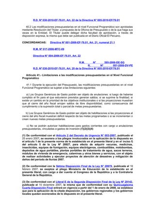 R.D. Nº 030-2010-EF-76.01, Art. 22 de la Directiva N° 005-2010-EF/76.01
40.2 Las modificaciones presupuestarías en el nivel Funcional Programático son aprobadas
mediante Resolución del Titular, a propuesta de la Oficina de Presupuesto o de la que haga sus
veces en la Entidad. El Titular puede delegar dicha facultad de aprobación, a través de
disposición expresa, la misma que debe ser publicada en el Diario Oficial El Peruano.
CONCORDANCIAS:

Directiva Nº 001-2006-EF-76.01, Art. 21, numeral 21.1

R.M. Nº 017-2006-MTC-09
Directiva N° 004-2006-EF-76.01, Art. 22
R.M.

N°
595-2006-DE-SG
R.
Nº
001-2008-DV-PE
R.D. Nº 030-2010-EF-76.01, Art. 20 de la Directiva N° 005-2010-EF/76.01
Artículo 41.- Limitaciones a las modificaciones presupuestarias en el Nivel Funcional
Programático
41.1 Durante la ejecución del Presupuesto, las modificaciones presupuestarias en el nivel
Funcional Programático se sujetan a las limitaciones siguientes:
a) Los Grupos Genéricos de Gasto podrán ser objeto de anulaciones: si luego de haberse
cumplido el fin para el que estuvieron previstos generan saldos; si se suprime la finalidad; si
existe un cambio en la prioridad de los objetivos institucionales o si las proyecciones muestran
que al cierre del año fiscal arrojen saldos de libre disponibilidad, como consecuencia del
cumplimiento o la supresión total o parcial de metas presupuestarias.
b) Los Grupos Genéricos de Gasto podrán ser objeto de habilitaciones si las proyecciones al
cierre del año fiscal muestran déficit respecto de las metas programadas o si se incrementan o
crean nuevas metas presupuestarias.
c) No se podrán autorizar habilitaciones para gastos corrientes con cargo a anulaciones
presupuestarias, vinculadas a gastos de inversión.(1)(2)(3)(4)
(1) De conformidad con el Artículo 2 del Decreto de Urgencia N° 003-2007, publicado el
25 enero 2007, se exonera a los pliegos involucrados en la aplicación de lo dispuesto en
el artículo 1 de la presente norma de lo establecido en el presente literal y en el inciso f)
del artículo 5 de la Ley Nº 28927, para efecto de adquirir vacunas, medicinas,
insecticidas, equipos de fumigación, equipos electrógenos, combustibles, motobombas,
depósitos de agua portátiles, plantas portátiles de tratamiento de agua, sacos terreros,
módulos de vivienda de emergencia, calaminas y otros bienes y servicios, con el objeto
de realizar actividades y ejecutar proyectos de atención de desastres y mitigación de
daños del período de lluvias 2007.
(2) De conformidad con la Sétima Disposición Final de la Ley N° 28979, publicada el 16
febrero 2007, se exeptúa al pliego Ministerio de Educación de lo establecido en el
presente literal, con cargo a dar cuenta al Congreso de la República y a la Contraloría
General de la República.
(3) De conformidad con el Literal E de la Segunda Disposición Final de la Ley Nº 29142,
publicada el 10 diciembre 2007, la misma que de conformidad con su Quincuagésima
Cuarta Disposición Final entrará en vigencia a partir del 1 de enero de 2008, se establece
que para la aplicación de la citada disposición, los gobiernos regionales y los gobiernos
locales quedan exonerados de lo dispuesto en el presente literal.

 