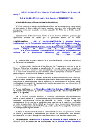 R.D. Nº 043-2009-EF-76.01 (Directiva Nº 005-2009-EF-76.01), Art. 6, num. 6.4.
Anexo 2
R.D. Nº 030-2010-EF-76.01, Art. 24 de la Directiva N° 005-2010-EF/76.01
Artículo 42.- Incorporación de mayores fondos públicos
42.1 Las incorporaciones de mayores fondos públicos que se generen como consecuencia
de la percepción de determinados ingresos no previstos o superiores a los contemplados en el
presupuesto inicial, son aprobados mediante resolución del Titular de la Entidad cuando
provienen de:
a) Las Fuentes de Financiamiento distintas a las de Recursos Ordinarios y recursos por
operaciones oficiales de crédito que se produzcan durante el año fiscal.
CONCORDANCIAS:
R.M. N° 066-2005-MINCETUR-DM ( Autorizan Crédito
Suplementario en el Presupuesto Institucional del pliego del Ministerio para el
año
Fiscal
2005)
R.J. N° 061-2006-SIS (Autorizan Crédito Suplementario en el Presupuesto del
Seguro
Integral
de
Salud
para
el
Año
Fiscal
2006)
R.M. Nº 015-2008-MINCETUR-DM (Autorizan incorporación de mayores fondos
públicos
en
el
Presupuesto
Institucional
del
Ministerio
para
el
Año
Fiscal
2008)

b) La recuperación en dinero, resultado de la venta de alimentos y productos, en el marco
de Convenios Internacionales.
c) Los diferenciales cambiarios de las Fuentes de Financiamiento distintas a las de
Recursos Ordinarios, orientados al cumplimiento de nuevas metas, caso contrario se
constituyen en recursos financieros para dar cobertura a los créditos presupuestarios previstos
en el presupuesto institucional. El presente literal también comprende los saldos de balance
generados por la monetización de alimentos y productos.
d) Los recursos financieros, distintos a la Fuente de Financiamiento Recursos Ordinarios,
que no se hayan utilizado al 31 de diciembre del año fiscal, constituyen Saldos de Balance, los
mismos que se pueden incorporar durante la ejecución en el presupuesto de la Entidad, bajo la
modalidad de incorporación de mayores fondos públicos que se generen por el incremento de
los créditos presupuestarios. (*)
(*) Párrafo modificado por la Primera Disposición Final de la Ley Nº 29465, publicada el
08 diciembre 2009, la misma que entrará en vigencia a partir del 1 de enero de 2010, cuyo
texto es el siguiente:
“d) Los recursos financieros distintos a la Fuente de Financiamiento Recursos Ordinarios
que no se hayan utilizado al 31 de diciembre del año fiscal constituyen saldos de balance y son
registrados financieramente cuando se determine su cuantía. Durante la ejecución
presupuestaria, dichos recursos se podrán incorporar para financiar la creación o modificación
de metas presupuestarias de la entidad, que requieran mayor financiamiento. Los recursos
financieros incorporados mantienen la finalidad para los cuales fueron asignados en el marco
de las disposiciones legales vigentes.”
El Saldo de Balance de las Fuentes de Financiamiento recursos por operaciones oficiales
de crédito y donaciones y transferencias que requiera de contrapartida, será asumida,
exclusivamente, con cargo al respectivo presupuesto institucional aprobado para el pliego.
(*) De conformidad con el Artículo 5, Numeral 5.4 de la Ley N° 28929, publicada el 12
diciembre 2006, la misma que de conformidad con su Décima Tercera Disposición

 