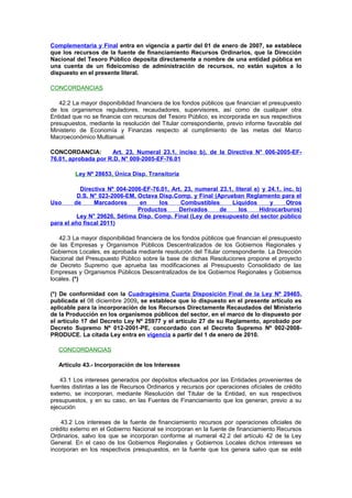 Complementaria y Final entra en vigencia a partir del 01 de enero de 2007, se establece
que los recursos de la fuente de financiamiento Recursos Ordinarios, que la Dirección
Nacional del Tesoro Público deposita directamente a nombre de una entidad pública en
una cuenta de un fideicomiso de administración de recursos, no están sujetos a lo
dispuesto en el presente literal.
CONCORDANCIAS
42.2 La mayor disponibilidad financiera de los fondos públicos que financian el presupuesto
de los organismos reguladores, recaudadores, supervisores, así como de cualquier otra
Entidad que no se financie con recursos del Tesoro Público, es incorporada en sus respectivos
presupuestos, mediante la resolución del Titular correspondiente, previo informe favorable del
Ministerio de Economía y Finanzas respecto al cumplimiento de las metas del Marco
Macroeconómico Multianual.
CONCORDANCIA:
Art. 23, Numeral 23.1, inciso b), de la Directiva N° 006-2005-EF76.01, aprobada por R.D. N° 009-2005-EF-76.01
Ley Nº 28653, Única Disp. Transitoria
Directiva Nº 004-2006-EF-76.01, Art. 23, numeral 23.1, literal e) y 24.1, inc. b)
D.S. N° 023-2006-EM, Octava Disp.Comp. y Final (Aprueban Reglamento para el
Uso
de
Marcadores
en
los
Combustibles
Líquidos
y
Otros
Productos
Derivados
de
los
Hidrocarburos)
Ley N° 29626, Sétima Disp. Comp. Final (Ley de presupuesto del sector público
para el año fiscal 2011)
42.3 La mayor disponibilidad financiera de los fondos públicos que financian el presupuesto
de las Empresas y Organismos Públicos Descentralizados de los Gobiernos Regionales y
Gobiernos Locales, es aprobada mediante resolución del Titular correspondiente. La Dirección
Nacional del Presupuesto Público sobre la base de dichas Resoluciones propone el proyecto
de Decreto Supremo que aprueba las modificaciones al Presupuesto Consolidado de las
Empresas y Organismos Públicos Descentralizados de los Gobiernos Regionales y Gobiernos
locales. (*)
(*) De conformidad con la Cuadragésima Cuarta Disposición Final de la Ley Nº 29465,
publicada el 08 diciembre 2009, se establece que lo dispuesto en el presente artículo es
aplicable para la incorporación de los Recursos Directamente Recaudados del Ministerio
de la Producción en los organismos públicos del sector, en el marco de lo dispuesto por
el artículo 17 del Decreto Ley Nº 25977 y el artículo 27 de su Reglamento, aprobado por
Decreto Supremo Nº 012-2001-PE, concordado con el Decreto Supremo Nº 002-2008PRODUCE. La citada Ley entra en vigencia a partir del 1 de enero de 2010.
CONCORDANCIAS
Artículo 43.- Incorporación de los Intereses
43.1 Los intereses generados por depósitos efectuados por las Entidades provenientes de
fuentes distintas a las de Recursos Ordinarios y recursos por operaciones ofíciales de crédito
externo, se incorporan, mediante Resolución del Titular de la Entidad, en sus respectivos
presupuestos, y en su caso, en las Fuentes de Financiamiento que los generan, previo a su
ejecución
43.2 Los intereses de la fuente de financiamiento recursos por operaciones oficiales de
crédito externo en el Gobierno Nacional se incorporan en la fuente de financiamiento Recursos
Ordinarios, salvo los que se incorporan conforme al numeral 42.2 del artículo 42 de la Ley
General. En el caso de los Gobiernos Regionales y Gobiernos Locales dichos intereses se
incorporan en los respectivos presupuestos, en la fuente que los genera salvo que se esté

 