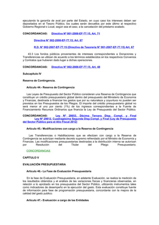 ejecutando la garantía de aval por parte del Estado, en cuyo caso los intereses deben ser
depositados en el Tesoro Público, los cuales serán devueltos por este último al respectivo
Gobierno Regional o Local, según sea el caso, a la cancelación del préstamo avalado.
CONCORDANCIAS:

Directiva Nº 001-2006-EF-77.15, Art. 71

Directiva N° 002-2006-EF-77.15, Art. 67
R.D. N° 002-2007-EF-77.15 (Directiva de Tesorería N° 001-2007-EF-77.15) Art. 67
43.3 Los fondos públicos provenientes de intereses correspondientes a Donaciones y
Transferencias se utilizan de acuerdo a los términos establecidos en los respectivos Convenios
y Contratos que hubieren dado lugar a dichas operaciones.
CONCORDANCIAS:

Directiva N° 002-2006-EF-77.15, Art. 48

Subcapítulo IV
Reserva de Contingencia.
Artículo 44.- Reserva de Contingencia
Las Leyes de Presupuesto del Sector Público consideran una Reserva de Contingencia que
constituye un crédito presupuestario global dentro del presupuesto del Ministerio de Economía
y Finanzas, destinada a financiar los gastos que por su naturaleza y coyuntura no pueden ser
previstos en los Presupuestos de los Pliegos. El importe del crédito presupuestario global no
será menor al uno por ciento (1%) de los ingresos correspondientes a la Fuente de
Financiamiento Recursos Ordinarios que financia la Ley de Presupuesto del Sector Público.
CONCORDANCIAS:
Ley Nº 28653, Décima Tercera Disp. Compl. y Final
Ley Nº 29812, Cuadragésima Segunda Disp.Compl. y Final (Ley de Presupuesto
del Sector Público para el Año Fiscal 2012)
Artículo 45.- Modificaciones con cargo a la Reserva de Contingencia
Las Transferencias o Habilitaciones que se efectúen con cargo a la Reserva de
Contingencia se autorizan mediante decreto supremo refrendado por el Ministro de Economía y
Finanzas. Las modificaciones presupuestarias destinadas a la distribución interna se autorizan
por
Resolución
del
Titular
del
Pliego
Presupuestario.
CONCORDANCIAS
CAPÍTULO V
EVALUACIÓN PRESUPUESTARIA
Artículo 46.- La Fase de Evaluación Presupuestaria
En la fase de Evaluación Presupuestaria, en adelante Evaluación, se realiza la medición de
los resultados obtenidos y el análisis de las variaciones físicas y financieras observadas, en
relación a lo aprobado en los presupuestos del Sector Público, utilizando instrumentos tales
como indicadores de desempeño en la ejecución del gasto. Esta evaluación constituye fuente
de información para fase de programación presupuestaria, concordante con la mejora de la
calidad del gasto publico.
Artículo 47.- Evaluación a cargo de las Entidades

 