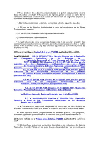 47.1 Las Entidades deben determinar los resultados de la gestión presupuestaria, sobre la
base del análisis y medición de la ejecución de ingresos, gastos y metas así cromo de las
variaciones observadas señalando sus causas, en relación con los programas, proyectos y
actividades aprobados en el Presupuesto.
47.2 La Evaluación se realiza en periodos semestrales, sobre los siguientes aspectos:
a) El logro de los Objetivos Institucionales a través del cumplimiento de las Metas
Presupuestarias previstas.
b) La ejecución de los Ingresos, Gastos y Metas Presupuestarias.
c) Avances financieros y de metas físicas.
"47.3 La Evaluación del primer semestre se efectúa dentro de los cuarenta y cinco (45) días
calendario siguientes al vencimiento del mismo. La Evaluación de los dos semestres se realiza
dentro de los cuarenta y cinco (45) días calendario siguientes de culminado el período de
regularización."(*)
(*) Numeral incluido por el Artículo 9 de la Ley N° 28750, publicada el 03 junio 2006.
CONCORDANCIAS:
R.D. N° 037-2005-EF-76.01 (Aprueba Directiva para la Evaluación
del
Presupuesto
Institucional
de
las
Entidades
de
Tratamiento Empresarial al Primer Semestre del Año Fiscal 2005)
R.D.Nº 039-2005-EF-76.01(Directiva Nº 015-2005-EF-76.01. Directiva para la
evalución
de
los
Presupuestos
Institucionales
de
los
Pliegos
del Gobierno Nacional y Gobiernos Regionales correspondiente al Primer
Semestre
del
año
fiscal
2005)
R.D. N° 024-2006-EF-76.01 (Directiva N°009-2006-EF-76.01. Directiva para la
evaluación
de
los
Presupuestos
Institucionales
de
las
Entidades
del Gobierno Nacional y Gobiernos Regionales correspondiente al ejercicio
presupuestario 2005)
R.D. N° 025-2006-EF-76.01 (Directiva N° 010-2006-EF-76.01. Directiva para la
evaluación
anual
de
los
presupuestos
institucionales
de
los
Gobiernos Locales para el Ejercicio Presupuestario 2005)
R.D. N° 039-2006-EF-76.01 (Directiva N° 018-2006-EF-76.01 "Evaluación
Semestral y Anual de los Presupuestos Institucionales de las Entidades
del Gobierno Nacional y Gobiernos Regionales para el Año Fiscal 2006)
R.D. N° 044-2006-EF-76.01 (Directiva N° 020-2006-EF-76.01 (Evaluación
Semestral y Anual de los Presupuestos Institucionales de los Gobiernos
Locales para el año 2006)
“47.4 En la evaluación presupuestal de ejecución del Presupuesto del Sector Público, las
entidades públicas incorporarán, en el análisis, la incidencia en políticas de equidad de género.
El Poder Ejecutivo definirá, progresivamente, las entidades públicas, y los programas,
actividades y proyectos que incorporen en la evaluación presupuestal dicha incidencia.” (*)
(*) Numeral incluido por el Artículo único de la Ley Nº 29083, publicada el 12 septiembre
2007.
“47.5 Este enfoque se incorpora como criterio de análisis en las evaluaciones del Sistema
Nacional de Inversión Pública, en los casos de proyectos productivos y de promoción para

 