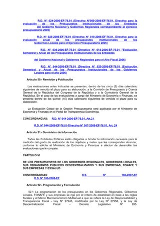 R.D. N° 024-2006-EF-76.01 (Directiva N°009-2006-EF-76.01. Directiva para la
de
los
Presupuestos
Institucionales
de
las
Entidades
del Gobierno Nacional y Gobiernos Regionales correspondiente al ejercicio
presupuestario 2005)
evaluación

R.D. N° 025-2006-EF-76.01 (Directiva N° 010-2006-EF-76.01. Directiva para la
evaluación
anual
de
los
presupuestos
institucionales
de
los
Gobiernos Locales para el Ejercicio Presupuestario 2005)
R.D. N° 039-2006-EF-76.01 (Directiva N° 018-2006-EF-76.01 "Evaluación
Semestral y Anual de los Presupuestos Institucionales de las Entidades
del Gobierno Nacional y Gobiernos Regionales para el Año Fiscal 2006)
R.D. N° 044-2006-EF-76.01 (Directiva N° 020-2006-EF-76.01 (Evaluación
Semestral y Anual de los Presupuestos Institucionales de los Gobiernos
Locales para el año 2006)
Artículo 50.- Remisión y Publicación
Las evaluaciones antes indicadas se presentan, dentro de los cinco (5) días calendario
siguientes de vencido el plazo para su elaboración, a la Comisión de Presupuesto y Cuenta
General de la República del Congreso de la República y a la Contraloría General de la
República. En el caso de las evaluaciones a cargo del Ministerio de Economía y Finanzas, se
presenta dentro de los quince (15) días calendario siguientes de vencido el plazo para su
elaboración.
La Evaluación Global de la Gestión Presupuestaria será publicada por el Ministerio de
Economía y Finanzas en el Portal de Transparencia Económica.
CONCORDANCIAS:

R.D. N° 044-2006-EF-76.01, Art.21

R.D. Nº 044-2008-EF-76.01-Directiva Nº 007-2008-EF-76.01, Art. 24
Artículo 51.- Suministro de Información
Todas las Entidades Públicas están obligadas a brindar la información necesaria para la
medición del grado de realización de los objetivos y metas que les correspondan alcanzar,
conforme lo solicite el Ministerio de Economía y Finanzas a afectos de desarrollar las
evaluaciones que le compete.
CAPÍTULO VI
DE LOS PRESUPUESTOS DE LOS GOBIERNOS REGIONALES, GOBIERNOS LOCALES,
SUS ORGANISMOS PÚBLICOS DESCENTRALIZADOS Y SUS EMPRESAS, FONAFE Y
SUS EMPRESAS Y ESSALUD
CONCORDANCIAS:
D.S. Nº 160-2008-EF

D.S.

Nº

196-2007-EF

Artículo 52.- Programación y Formulación
52.1 La programación de los presupuestos en los Gobiernos Regionales, Gobiernos
Locales, FONAFE y sus empresas se rige por el criterio de estabilidad en base a las reglas
fiscales y el Marco Macroeconómico Multianual a que se refiere la Ley de Responsabilidad y
Transparencia Fiscal - Ley Nº 27245, modificada por la Ley Nº 27958, y la Ley de
Descentralización
Fiscal
Decreto
Legislativo
Nº
955.

 