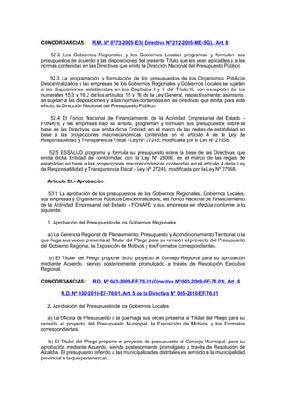 CONCORDANCIAS:

R.M. Nº 0773-2005-ED( Directiva Nº 212-2005-ME-SG), Art. 8

52.2 Los Gobiernos Regionales y los Gobiernos Locales programan y formulan sus
presupuestos de acuerdo a las disposiciones del presente Título que les sean aplicables y a las
normas contenidas en las Directivas que emita la Dirección Nacional del Presupuesto Público.
52.3 La programación y formulación de los presupuestos de los Organismos Públicos
Descentralizados y las empresas de los Gobiernos Regionales y Gobiernos Locales se sujetan
a las disposiciones establecidas en los Capítulos I y II del Título II, con excepción de los
numerales 15.3 y 16.2 de los artículos 15 y 16 de la Ley General, respectivamente; asimismo,
se sujetan a las disposiciones y a las normas contenidas en las directivas que emita, para este
efecto, la Dirección Nacional del Presupuesto Público.
52.4 El Fondo Nacional de Financiamiento de la Actividad Empresarial del Estado FONAFE y las empresas bajo su ámbito, programan y formulan sus presupuestos sobre la
base de las Directivas que emita dicha Entidad, en el marco de las reglas de estabilidad en
base a las proyecciones macroeconómicas contenidas en el artículo 4 de la Ley de
Responsabilidad y Transparencia Fiscal - Ley Nº 27245, modificada por la Ley Nº 27958.
52.5 ESSALUD programa y formula su presupuesto sobre la base de las Directivas que
emita dicha Entidad de conformidad con la Ley Nº 28006, en el marco de las reglas de
estabilidad en base a las proyecciones macroeconómicas contenidas en el artículo 4 de la Ley
de Responsabilidad y Transparencia Fiscal - Ley Nº 27245, modificada por la Ley Nº 27958.
Artículo 53.- Aprobación
53.1 La aprobación de los presupuestos de los Gobiernos Regionales, Gobiernos Locales,
sus empresas y Organismos Públicos Descentralizados; del Fondo Nacional de Financiamiento
de la Actividad Empresarial del Estado - FONAFE y sus empresas se efectúa conforme a lo
siguiente:
1. Aprobación del Presupuesto de los Gobiernos Regionales
a) La Gerencia Regional de Planeamiento, Presupuesto y Acondicionamiento Territorial o la
que haga sus veces presenta al Titular del Pliego para su revisión el proyecto del Presupuesto
del Gobierno Regional, la Exposición de Motivos y los Formatos correspondientes.
b) El Titular del Pliego propone dicho proyecto al Consejo Regional para su aprobación
mediante Acuerdo, siendo posteriormente promulgado a través de Resolución Ejecutiva
Regional.
CONCORDANCIAS:

R.D. Nº 043-2009-EF-76.01(Directiva Nº 005-2009-EF-76.01), Art. 6

R.D. Nº 030-2010-EF-76.01, Art. 5 de la Directiva N° 005-2010-EF/76.01
2. Aprobación del Presupuesto de los Gobiernos Locales
a) La Oficina de Presupuesto o la que haga sus veces presenta al Titular del Pliego para su
revisión el proyecto del Presupuesto Municipal, la Exposición de Motivos y los Formatos
correspondientes.
b) El Titular del Pliego propone el proyecto de presupuesto al Concejo Municipal, para su
aprobación mediante Acuerdo, siendo posteriormente promulgado a través de Resolución de
Alcaldía. El presupuesto referido a las municipalidades distritales es remitido a la municipalidad
provincial a la que pertenezcan.

 