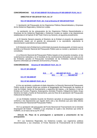 CONCORDANCIAS:

R.D. Nº 043-2009-EF-76.01(Directiva Nº 005-2009-EF-76.01), Art. 6

DIRECTIVA N° 003-2010-EF-76.01, Art. 27
R.D. Nº 030-2010-EF-76.01, Art. 5 de la Directiva N° 005-2010-EF/76.01
3. Aprobación del Presupuesto de los Organismos Públicos Descentralizados y Empresas
de los Gobiernos Regionales y Gobiernos Locales
La aprobación de los presupuestos de los Organismos Públicos Descentralizados y
Empresas de los Gobiernos Regionales y Gobiernos Locales se sujetan a las disposiciones
establecidas en el Capítulo III del Título II de la Ley General y al siguiente procedimiento:
a) El Gerente General presenta al Directorio de la Entidad el proyecto de presupuesto
debidamente visado por el gerente de presupuesto o su equivalente, adjuntando la
documentación sustentatoria correspondiente.
b) El directorio de la Entidad da la conformidad al proyecto de presupuesto, el mismo que es
remitido a la Dirección Nacional del Presupuesto Público para su revisión y aprobación a nivel
consolidado.
c) La Dirección Nacional del Presupuesto Público basado en los proyectos revisados, en las
sustentaciones realizadas y en el resultado de las coordinaciones efectuadas con cada una de
las Entidades aprueba el Presupuesto Consolidado de las Entidades mediante Decreto
Supremo refrendado por el Ministro de Economía y Finanzas.
CONCORDANCIAS:

Directiva N° 004-2006-EF-76.01, Art. 31

D.S. N° 201-2006-EF
R.D.

N°
003-2007-EF-76.01,
Art.
D.S.
Nº
196-2007-EF

5

D.S. Nº 160-2008-EF
R.D. Nº 041-2009-EF-76.01, Art. 4
d) Una vez aprobado y publicado el citado dispositivo, la Dirección Nacional del Presupuesto
Público remite el reporte oficial que contiene el desagregado del Presupuesto de Ingresos al
nivel de Entidad, fuente de financiamiento y específica del ingreso, y de Egresos a nivel de
Entidad, por Función, Programa, Subprograma, Actividad, Proyecto, Categoría de Gasto, Grupo
Genérico de Gasto y fuente de financiamiento, para los fines de la aprobación del Presupuesto
Institucional de Apertura.
e) Las Entidades mediante Acuerdo de Directorio aprueban el presupuesto desagregado
conforme a las disposiciones que regulan dicho acto y las directivas que para tales efectos
emita la Dirección Nacional del Presupuesto Público.
53.2 La aprobación del presupuesto del Fondo Nacional de Financiamiento de la Actividad
Empresarial del Estado - FONAFE y sus empresas se sujeta a las directivas que emita el
FONAFE, en el marco de la Ley Nº 27170.
Artículo 54.- Plazo de la promulgación o aprobación y presentación de los
presupuestos
54.1 Los Gobiernos Regionales, los Gobiernos Locales, sus organismos públicos
descentralizados y sus empresas; el Fondo Nacional de Financiamiento de la Actividad

 