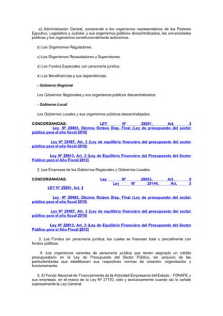 a) Administración Central, comprende a los organismos representativos de los Poderes
Ejecutivo, Legislativo y Judicial, y sus organismos públicos descentralizados, las universidades
públicas y los organismos constitucionalmente autónomos.
b) Los Organismos Reguladores.
c) Los Organismos Recaudadores y Supervisores.
d) Los Fondos Especiales con personería jurídica.
e) Las Beneficencias y sus dependencias.
- Gobierno Regional
Los Gobiernos Regionales y sus organismos públicos descentralizados.
- Gobierno Local
Los Gobiernos Locales y sus organismos públicos descentralizados.
CONCORDANCIAS:
LEY
N°
29291,
Art.
3
Ley Nº 29465, Décima Octava Disp. Final (Ley de presupuesto del sector
público para el año fiscal 2010)
Ley Nº 29467, Art. 3 (Ley de equilibrio financiero del presupuesto del sector
público para el año fiscal 2010)
Ley Nº 29813, Art. 3 (Ley de Equilibrio Financiero del Presupuesto del Sector
Público para el Año Fiscal 2012)
2. Las Empresas de los Gobiernos Regionales y Gobiernos Locales.
CONCORDANCIAS:

Ley

Nº
Ley

N°

28653,
29144,

Art.
Art.

6
3

LEY N° 29291, Art. 3
Ley Nº 29465, Décima Octava Disp. Final (Ley de presupuesto del sector
público para el año fiscal 2010)
Ley Nº 29467, Art. 3 (Ley de equilibrio financiero del presupuesto del sector
público para el año fiscal 2010)
Ley Nº 29813, Art. 3 (Ley de Equilibrio Financiero del Presupuesto del Sector
Público para el Año Fiscal 2012)
3. Los Fondos sin personería jurídica, los cuales se financian total o parcialmente con
fondos públicos.
4. Los organismos carentes de personería jurídica que tienen asignado un crédito
presupuestario en la Ley de Presupuesto del Sector Público, sin perjuicio de las
particularidades que establezcan sus respectivas normas de creación, organización y
funcionamiento.
5. El Fondo Nacional de Financiamiento de la Actividad Empresarial del Estado - FONAFE y
sus empresas, en el marco de la Ley Nº 27170, sólo y exclusivamente cuando así lo señale
expresamente la Ley General.

 