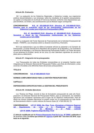 Artículo 56.- Evaluación
56.1 La evaluación de los Gobiernos Regionales y Gobiernos Locales, sus organismos
públicos descentralizados y sus empresas, sobre los resultados de la gestión presupuestaria,
se sujetan a lo dispuesto en el artículo 47 de la Ley General, conforme a las disposiciones que,
para tal efecto, se emitan y las coordinaciones que se efectúen según corresponda.
CONCORDANCIAS:
R.D. N° 025-2006-EF-76.01 (Directiva N° 010-2006-EF-76.01.
Directiva para la evaluación anual de los presupuestos institucionales de los
Gobiernos Locales para el Ejercicio Presupuestario 2005))
R.D. N° 044-2006-EF-76.01 (Directiva N° 020-2006-EF-76.01 (Evaluación
Semestral y Anual de los Presupuestos Institucionales de los Gobiernos
Locales para el año 2006)
56.2 La evaluación del Fondo Nacional de Financiamiento de la Actividad Empresarial del
Estado - FONAFE y sus empresas sobre su situación económica y financiera.
56.3 Las evaluaciones a que se refiere el presente artículo se presentan a la Comisión de
Presupuesto y Cuenta General de la República del Congreso de la República, a la Contraloría
General de la República, a la Dirección Nacional del Presupuesto Público y al Titular del sector
al que pertenece la Entidad, dentro de los cinco (5) días calendario siguientes de vencido el
plazo para su elaboración.
Artículo 57.- Integración de los presupuestos
Los Presupuestos de todas las Entidades comprendidas en el presente Capítulo serán
integrados por la Dirección Nacional del Presupuesto Público, para fines de información y otras
acciones vinculadas a las diferentes fases del proceso presupuestario.
TÍTULO III
CONCORDANCIAS:

R.D. N° 008-2005-EF-76.01

NORMAS COMPLEMENTARIAS PARA LA GESTIÓN PRESUPUESTARIA
CAPÍTULO I
DISPOSICIONES ESPECIFICAS PARA LA GESTION DEL PRESUPUESTO
Artículo 58.- Unidades Ejecutoras
Los Titulares de Pliego, durante la fase de formulación presupuestal de cada año fiscal,
proponen a la Dirección Nacional del Presupuesto Público, para su autorización, las Unidades
Ejecutoras que consideren necesarias para el logro de los Objetivos Institucionales. Para tal
efecto las nuevas Unidades Ejecutoras no podrán contar con un presupuesto por toda fuente
de financiamiento inferior a cuatro millones de Nuevos Soles (S/. 4 000 000,00). (*)
CONCORDANCIAS:
LEY N° 28562, 6ta. Disp. Trans. (Exceptúan al Gobierno Regional
del
Departamento
de
Lima,
a
la
Presidencia
del
Consejo
de
Ministros
y
al
Poder
Judicial)
LEY N° 29289, Trigésima Segunda Disp. Final
(*) Artículo modificado por la Primera Disposición Final de la Ley Nº 29465, publicada el
08 diciembre 2009, la misma que entrará en vigencia a partir del 1 de enero de 2010, cuyo
texto es el siguiente:

 