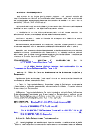 “Artículo 58.- Unidades ejecutoras
Los titulares de los pliegos presupuestarios proponen a la Dirección Nacional del
Presupuesto Público la creación de unidades ejecutoras, debiendo contar para dicha creación
con un presupuesto anual por toda fuente de financiamiento no inferior a DIEZ MILLONES Y
00/100 NUEVOS SOLES (S/. 10 000 000,00).
Las unidades ejecutoras se crean para el logro de objetivos y la contribución de la mejora de
la calidad del servicio público, y con sujeción a los siguientes criterios:
a) Especialización funcional, cuando la entidad cuenta con una función relevante, cuya
administración requiere independencia a fin de garantizar su operatividad.
b) Cobertura del servicio, cuando se constituye por la magnitud de la cobertura del servicio
público que presta la entidad.
Excepcionalmente, se podrá tomar en cuenta como criterio los factores geográficos cuando
la ubicación geográfica limita la adecuada prestación y administración del servicio público.
Asimismo, para la creación de unidades ejecutoras, la entidad debe contar con los recursos
necesarios humanos y materiales para su implementación, no pudiendo demandar recursos
adicionales a nivel de pliego presupuestario y cumplir con los demás criterios y requisitos que
establezca la Dirección Nacional del Presupuesto Público.”
CONCORDANCIAS:
DIRECTIVA
N°
LEY N° 29565, Tercera Disp. Comp. Final

003-2010-EF-76.01,

Art.

20

Ley Nº 29812, Décima, Vigésima Segunda, Disp.Complem.Final (Ley de
Presupuesto del Sector Público para el Año Fiscal 2012)
Artículo 59.- Tipos de Ejecución Presupuestal de la Actividades, Proyectos y
Componentes
La ejecución de las Actividades y Proyectos así como de sus respectivos Componentes, de
ser el caso, se sujeta a los siguientes tipos:
a) Ejecución Presupuestaria Directa: Se produce cuando la Entidad con su personal e
infraestructura es el ejecutor presupuestal y financiero de las Actividades y Proyectos así como
de sus respectivos Componentes.
b) Ejecución Presupuestaria Indirecta: Se produce cuando la ejecución física y/o financiera
de las Actividades y Proyectos así corto de sus respectivos Componentes, es realizada por una
Entidad distinta al pliego; sea por efecto de un contrato o convenio celebrado con una Entidad
privada, o con una Entidad pública, sea a título oneroso o gratuito.
CONCORDANCIAS:

Directiva Nº 001-2006-EF-77.15, Art. 65, numeral 65.1

Directiva N° 002-2006-EF-77.15, Art. 45, num. 45.1

Num.

R.D. N° 002-2007-EF-77.15 (Directiva de Tesorería N° 001-2007-EF-77.15) Art. 62,
62.1
R. N° 049-2007-EF-76.01, Art. 6(Apéndice)

Artículo 60.- De las Subvenciones a Personas Jurídicas
60.1 Las subvenciones que se otorguen a personas jurídicas, no pertenecientes al Sector
Público en los años fiscales correspondientes, deben estar consideradas en anexo de la Ley de

 