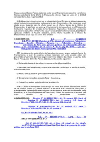 Presupuesto del Sector Público, debiendo contar con el financiamiento respectivo y el informe
técnico sustentatorio de la Oficina de Presupuesto o la que haga sus veces en la Entidad
correspondiente, bajo responsabilidad.
60.2 Sólo por decreto supremo y con el voto aprobatorio del Consejo de Ministros se podrán
otorgar subvenciones adicionales, exclusivamente para fines sociales, a las contenidas en el
citado anexo, debiendo para tal efecto contar con el informe técnico de la Oficina de
Presupuesto o la que haga sus veces y el financiamiento correspondiente en el Presupuesto
Institucional respectivo. En el caso de los Gobiernos Regionales y Gobiernos Locales las
subvenciones se sujetan, estrictamente, a sus recursos directamente recaudados, debiendo ser
aprobadas mediante el Acuerdo respectivo, previo informe favorable de la Oficina de
Presupuesto o la que haga sus veces de la Entidad.
CONCORDANCIAS:
D.S.
N°
012-2005-ED
D.S. Nº 021-2010-ED (Autorizan al IPD a otorgar subvenciones a Federaciones
Deportivas,
Comité
Olímpico
Peruano
y
Federación
Deportiva
Universitaria del Perú, como personas jurídicas no pertenecientes al Sector
Público y no consideradas en el Anexo A de la Ley Nº 29465 - Ley de
Presupuesto del Sector Público para el Año Fiscal 2010)
60.3 Los documentos sustentatorios de las subvenciones con cargo a cualquier fuente de
financiamiento, a favor de personas jurídicas nacionales del sector privado, deben ser
presentados anualmente, dentro de los primeros treinta (30) días de entrada en vigencia de la
Ley de Presupuesto del Sector Público. Los documentos son los siguientes:
a) Declaración Jurada de las subvenciones que recibe del sector público;
b) Rendición de Cuenta correspondiente a la asignación percibida en el año fiscal anterior,
cuando corresponda;
c) Metas y presupuestos de gastos debidamente fundamentados;
d) Cronograma mensual de ejecución física y financiera; y,
e) Evaluación y análisis costo beneficio de la subvención.
60.4 La Oficina de Presupuesto o la que haga sus veces de la entidad debe informar dentro
de los cuarenta y cinco (45) días de finalizado el año fiscal, a la Comisión de Presupuesto y
Cuenta General de la República del Congreso de la República, a la Contraloría General de la
República y a la Dirección Nacional del Presupuesto Público, los resultados alcanzados y el
costo
beneficio
de
las
subvenciones
otorgadas.
CONCORDANCIAS:
Directiva Nº 001-2006-EF-76.01, Art. 12, numeral 12.3, literal c4
Directiva Nº 002-2006-EF-76.01, Art. 12, numeral 12.3, literal c4
Directiva Nº 003-2006-EF-76.01, Art. 10, numeral 10.2, literal c4
Directiva N° 016-2006-EF-76.01, Art. 12, numeral 12.2, literal c
Directiva N° 016-2006-EF-76.01, Art. 13, numeral III
R.D. N° 036-2006-EF-76.01, Art.11, inc.c
R.D.
N°
R.M. N° 1006-2006-MINSA, Art.2

036-2006-EF-76.01,

Art.12,

Num.

III

R.D. N° 003-2007-EF-76.01, Art. 6, Num. 6.3, Literal c.4, 1er. párrafo
Ley Nº 29465, Cuadragésima Octava Disp. Final (Ley de presupuesto del sector
público para el año fiscal 2010)

 