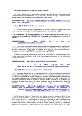 Artículo 61.- Percepción de menores fondos públicos
En ningún caso la menor recaudación, captación y obtención de fondos públicos por
Fuentes de Financiamiento distintas a la de Recursos Ordinarios da lugar a compensaciones
con cargo a los fondos públicos contemplados en la citada fuente.
CONCORDANCIAS:
R.D. Nº 043-2009-EF-76.01 (Directiva Nº 005-2009-EF-76.01), Art. 2,
num. 2.1, inc. c) del Anexo 2
Artículo 62.- Prohibición de Fondos o similares
62.1 Queda prohibida la creación o existencia de fondos u otros que conlleven gastos que
no se encuentren enmarcados dentro de las disposiciones de la presente Ley.(*)
(*) De conformidad con el Artículo 8 de la Ley N° 29078, publicada el 29 agosto 2007, se
precisa que la creación del FORSUR está exceptuada de lo dispuesto en el presente
numeral.
CONCORDANCIAS:
Ley
28939
Ley Nº 29061, Primera Disp.Comp.Final

Art.

4

num.

4.4

62.2 Los Fondos existentes se sujetan a las disposiciones establecidas en la Ley General y
demás normas en materia presupuestaria, en concordancia con los fines y la naturaleza de sus
recursos contemplados en sus leyes de creación; así como a la Ley de Responsabilidad y
Transparencia Fiscal - Ley Nº 27245, modificada por la Ley Nº 27958.
62.3 No se encuentran dentro de los alcances de lo dispuesto en el presente artículo los
Fondos para Pagos en Efectivo o de similar naturaleza que establece la Ley del Sistema
Nacional de Tesorería.
CONCORDANCIAS:

Ley N° 28455, Segunda Disp. Complementaria

Ley
N°
28811,
Segunda
Disp.
Final
Ley Nº 29778, Art. 34 (Ley marco para el desarrollo de la integración fronteriza)
Artículo 63.- Convenios de Administración por Resultados
63.1 Autorízase al Ministerio de Economía y Finanzas, a través de la Dirección Nacional del
Presupuesto Público, para que, progresivamente, en coordinación con el Sector respectivo en
los casos que corresponda, formule y suscriba Convenios de Administración por Resultados
con Entidades públicas, independientemente del nivel de gobierno al cual pertenecen, previa
calificación y selección, a fin de mejorar la cantidad, calidad y cobertura de los bienes que
proveen y servicios que prestan. Los citados convenios sólo se suscriben dentro del primer
trimestre
del
año
fiscal.
CONCORDANCIAS:
R.D. N° 011-2005-EF-76.01 (Directiva N°
Directiva para la Formulación, Suscripción y Evaluación
Administración por Resultados para el Año Fiscal 2005),
Directiva N° 0005-2006-EF-76.01, Art.

007-2005-EF-76.01 de Convenios de
Art. 15, Numeral 15.1
23, numeral 23.1

63.2 El valor del Bono de Productividad será igual al veinticinco por ciento (25%) de una
planilla mensual de carácter continua, siendo atendido en por lo menos el setenta y cinco por
ciento (75%) con cargo a los ahorros que se produzcan, durante el año fiscal correspondiente,
en la gestión del presupuesto institucional de la Entidad, y la diferencia de acuerdo a lo
establecido en la Ley de Presupuesto del Sector Público, salvo el caso de los organismos
reguladores, recaudadores y supervisores, así como cualquier otra Entidad que no se financie

 