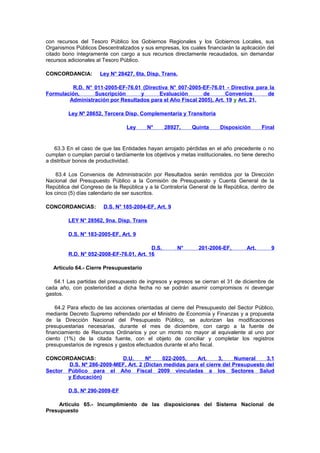 con recursos del Tesoro Público los Gobiernos Regionales y los Gobiernos Locales, sus
Organismos Públicos Descentralizados y sus empresas, los cuales financiarán la aplicación del
citado bono íntegramente con cargo a sus recursos directamente recaudados, sin demandar
recursos adicionales al Tesoro Público.
CONCORDANCIA:

Ley N° 28427, 6ta. Disp. Trans.

R.D. N° 011-2005-EF-76.01 (Directiva N° 007-2005-EF-76.01 - Directiva para la
Formulación,
Suscripción
y
Evaluación
de
Convenios
de
Administración por Resultados para el Año Fiscal 2005), Art. 19 y Art. 21.
Ley Nº 28652, Tercera Disp. Complementaria y Transitoria
Ley

N°

28927,

Quinta

Disposición

Final

63.3 En el caso de que las Entidades hayan arrojado pérdidas en el año precedente o no
cumplan o cumplan parcial o tardíamente los objetivos y metas institucionales, no tiene derecho
a distribuir bonos de productividad.
63.4 Los Convenios de Administración por Resultados serán remitidos por la Dirección
Nacional del Presupuesto Público a la Comisión de Presupuesto y Cuenta General de la
República del Congreso de la República y a la Contraloría General de la República, dentro de
los cinco (5) días calendario de ser suscritos.
CONCORDANCIAS:

D.S. N° 185-2004-EF, Art. 9

LEY N° 28562, 9na. Disp. Trans
D.S. N° 183-2005-EF, Art. 9
D.S.
R.D. N° 052-2008-EF-76.01, Art. 16

N°

201-2006-EF,

Art.

9

Artículo 64.- Cierre Presupuestario
64.1 Las partidas del presupuesto de ingresos y egresos se cierran el 31 de diciembre de
cada año, con posterioridad a dicha fecha no se podrán asumir compromisos ni devengar
gastos.
64.2 Para efecto de las acciones orientadas al cierre del Presupuesto del Sector Público,
mediante Decreto Supremo refrendado por el Ministro de Economía y Finanzas y a propuesta
de la Dirección Nacional del Presupuesto Público, se autorizan las modificaciones
presupuestarias necesarias, durante el mes de diciembre, con cargo a la fuente de
financiamiento de Recursos Ordinarios y por un monto no mayor al equivalente al uno por
ciento (1%) de la citada fuente, con el objeto de conciliar y completar los registros
presupuestarios de ingresos y gastos efectuados durante el año fiscal.
CONCORDANCIAS:
D.U.
Nº
022-2005,
Art.
3,
Numeral
3.1
D.S. Nº 286-2009-MEF, Art. 2 (Dictan medidas para el cierre del Presupuesto del
Sector Público para el Año Fiscal 2009 vinculadas a los Sectores Salud
y Educación)
D.S. Nº 290-2009-EF
Artículo 65.- Incumplimiento de las disposiciones del Sistema Nacional de
Presupuesto

 