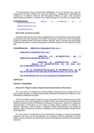 El incumplimiento de las disposiciones establecidas en la Ley General, las Leyes de
Presupuesto del Sector Público, así como las Directivas y disposiciones complementarias
emitidas por la Dirección Nacional del Presupuesto Público, da lugar a las sanciones
administrativas aplicables, sin perjuicio de la responsabilidad civil o penal a que hubiere lugar.
CONCORDANCIAS:

DIRECTIVA

Nº

017-2005-EF-76.01,

Art.

16

DIRECTIVA N° 004-2006-EF-76.01, Art. 30
DIRECTIVA N° 021-2006-EF-76.01), Art. 16
R.D. Nº 041-2009-EF-76.01, Art. 16

Artículo 66.- Cómputo de plazos
Para efecto del cómputo de los plazos establecidos en la normatividad presupuestaria, éstos
se entienden como días calendario. Si el último día del plazo coincide con un día no laborable,
el plazo se extiende hasta el día hábil inmediato siguiente, salvo el supuesto del Presupuesto
Institucional de Apertura, el cual será aprobado como fecha máxima al 31 de diciembre de cada
año.
CONCORDANCIAS:

DIRECTIVA N° 006-2005-EF-76.01, Art. 11

DIRECTIVA N° 005-2005-EF-76.01, Art. 8
DIRECTIVA
Nº
DIRECTIVA N° 004-2006-EF-76.01, Art. 7

001-2006-EF-76.01,

DIRECTIVA
N°
020-2006-EF-76.01,
Directiva
N°
003-2007-EF-76.01,
Art.
22.
R.D. N° 038-2008-EF-76.01, Art. 15

Art.

9

Art.21
Num.
22.1

R.D. Nº 044-2008-EF-76.01-Directiva Nº 007-2008-EF-76.01, Art. 24
R.D. Nº 043-2009-EF-76.01 (Directiva Nº 005-2009-EF-76.01), Art. 28, num. 28.1
R.D. Nº 030-2010-EF-76.01, Art. 29 de la Directiva N° 005-2010-EF/76.01
CAPÍTULO II
CUOTAS Y CONVENIOS
Artículo 67.- Pago de cuotas a Organismos Internacionales no financieros
67.1 Las cuotas a los Organismos Internacionales no financieros de los cuales el Perú es
país miembro se pagan con cargo al presupuesto del Ministerio de Relaciones Exteriores y son
aprobadas por Resolución Suprema.
67.2 Para tal efecto, dentro del plazo no mayor de treinta (30) días calendario de la entrada
en vigencia de la Ley de Presupuesto del Sector Público, los Titulares de las Entidades del
Gobierno Nacional remitirán al Ministerio de Relaciones Exteriores la relación de organismos
internacionales no financieros con los cuales la Entidad desea mantener su condición de
miembro, adjuntando, para tal efecto, el respectivo análisis beneficio-costo que sustenta la
afiliación, según corresponda, conforme lo señalado en el numeral precedente, durante el año
fiscal respectivo.
67.3 Las cuotas no comprendidas en el numeral anterior se pagan con cargo al presupuesto
institucional de cada una de las Entidades, sin demandar recursos adicionales al Tesoro
Público, previa aprobación de la Resolución Suprema refrendada por el Ministro de Relaciones
Exteriores.

 