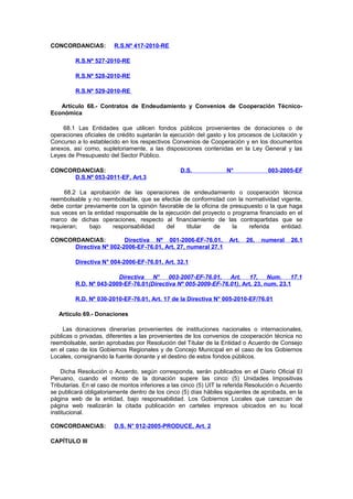 CONCORDANCIAS:

R.S.Nº 417-2010-RE

R.S.Nº 527-2010-RE
R.S.Nº 528-2010-RE
R.S.Nº 529-2010-RE
Artículo 68.- Contratos de Endeudamiento y Convenios de Cooperación TécnicoEconómica
68.1 Las Entidades que utilicen fondos públicos provenientes de donaciones o de
operaciones oficiales de crédito sujetarán la ejecución del gasto y los procesos de Licitación y
Concurso a lo establecido en los respectivos Convenios de Cooperación y en los documentos
anexos, así como, supletoriamente, a las disposiciones contenidas en la Ley General y las
Leyes de Presupuesto del Sector Público.
CONCORDANCIAS:
D.S.Nº 053-2011-EF, Art.3

D.S.

N°

003-2005-EF

68.2 La aprobación de las operaciones de endeudamiento o cooperación técnica
reembolsable y no reembolsable, que se efectúe de conformidad con la normatividad vigente,
debe contar previamente con la opinión favorable de la oficina de presupuesto o la que haga
sus veces en la entidad responsable de la ejecución del proyecto o programa financiado en el
marco de dichas operaciones, respecto al financiamiento de las contrapartidas que se
requieran;
bajo
responsabilidad
del
titular
de
la
referida
entidad.
CONCORDANCIAS:
Directiva Nº 001-2006-EF-76.01,
Directiva Nº 002-2006-EF-76.01, Art. 27, numeral 27.1

Art.

26,

numeral

26.1

Directiva N° 004-2006-EF-76.01, Art. 32.1
Directiva
N°
003-2007-EF-76.01,
Art.
17,
Num.
17.1
R.D. Nº 043-2009-EF-76.01(Directiva Nº 005-2009-EF-76.01), Art. 23, num. 23.1
R.D. Nº 030-2010-EF-76.01, Art. 17 de la Directiva N° 005-2010-EF/76.01
Artículo 69.- Donaciones
Las donaciones dinerarias provenientes de instituciones nacionales o internacionales,
públicas o privadas, diferentes a las provenientes de los convenios de cooperación técnica no
reembolsable, serán aprobadas por Resolución del Titular de la Entidad o Acuerdo de Consejo
en el caso de los Gobiernos Regionales y de Concejo Municipal en el caso de los Gobiernos
Locales, consignando la fuente donante y el destino de estos fondos públicos.
Dicha Resolución o Acuerdo, según corresponda, serán publicados en el Diario Oficial El
Peruano, cuando el monto de la donación supere las cinco (5) Unidades Impositivas
Tributarias. En el caso de montos inferiores a las cinco (5) UIT la referida Resolución o Acuerdo
se publicará obligatoriamente dentro de los cinco (5) días hábiles siguientes de aprobada, en la
página web de la entidad, bajo responsabilidad. Los Gobiernos Locales que carezcan de
página web realizarán la citada publicación en carteles impresos ubicados en su local
institucional.
CONCORDANCIAS:
CAPÍTULO III

D.S. N° 012-2005-PRODUCE, Art. 2

 
