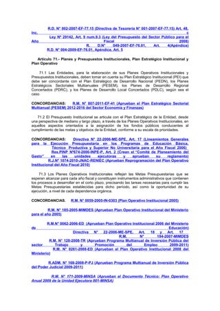 Inc.
Año

R.D. N° 002-2007-EF-77.15 (Directiva de Tesorería N° 001-2007-EF-77.15) Art. 48,
c
Ley Nº 29142, Art. 9 num.9.3 (Ley del Presupuesto del Sector Público para el
Fiscal
2008)
R.
D.N°
049-2007-EF-76.01,
Art.
4(Apéndice)
R.D. N° 004-2009-EF-76.01, Apéndice, Art. 5

Artículo 71.- Planes y Presupuestos Institucionales, Plan Estratégico Institucional y
Plan Operativo
71.1 Las Entidades, para la elaboración de sus Planes Operativos Institucionales y
Presupuestos Institucionales, deben tomar en cuenta su Plan Estratégico Institucional (PEI) que
debe ser concordante con el Plan Estratégico de Desarrollo Nacional (PEDN), los Planes
Estratégicos Sectoriales Multianuales (PESEM), los Planes de Desarrollo Regional
Concertados (PDRC), y los Planes de Desarrollo Local Concertados (PDLC), según sea el
caso.
CONCORDANCIAS:
R.M. N° 807-2011-EF-41 (Aprueban el Plan Estratégico Sectorial
Multianual (PESEM) 2012-2016 del Sector Economía y Finanzas)
71.2 El Presupuesto Institucional se articula con el Plan Estratégico de la Entidad, desde
una perspectiva de mediano y largo plazo, a través de los Planes Operativos Institucionales, en
aquellos aspectos orientados a la asignación de los fondos públicos conducentes al
cumplimiento de las metas y objetivos de la Entidad, conforme a su escala de prioridades.
CONCORDANCIAS:
Directiva N° 22-2006-ME-SPE, Art. 17 (Lineamientos Generales
para la Ejecución Presupuestaria en los Programas de Educación Básica,
Técnico Productiva y Superior No Universitaria para el Año Fiscal 2006)
Res.PINP Nº674-2006-INPE-P, Art. 2 (Crean el “Comité de Planeamiento del
Gasto”
en
las
unidades
ejecutoras
y
aprueban
su
reglamento)
R.J.Nº 1074-2010-JNAC-RENIEC (Aprueban Reprogramación del Plan Operativo
Institucional del Año Fiscal 2010)
71.3 Los Planes Operativos Institucionales reflejan las Metas Presupuestarias que se
esperan alcanzar para cada año fiscal y constituyen instrumentos administrativos que contienen
los procesos a desarrollar en el corto plazo, precisando las tareas necesarias para cumplir las
Metas Presupuestarias establecidas para dicho período, así como la oportunidad de su
ejecución, a nivel de cada dependencia orgánica.
CONCORDANCIAS.

R.M. N° 0059-2005-IN-0303 (Plan Operativo Institucional 2005)

R.M. N° 185-2005-MIMDES (Aprueban Plan Operativo Institucional del Ministerio
para el año 2005)
R.M.N° 0062-2006-ED (Aprueban Plan Operativo Institucional 2006 del Ministerio
Educación)
Directiva N° 22-2006-ME-SPE, Art. 18 y Art. 17
R.M.
N°
194-2007-MIMDES
R.M. N° 128-2008-TR (Aprueban Programa Multianual de Inversión Pública del
sector
Trabajo
y
Promoción
del
Empleo
2009-2011)
R.M. N° 0261-2008-ED (Aprueban el Plan Operativo Institucional 2008 del
Ministerio)
de

R.ADM. N° 168-2008-P-PJ (Aprueban Programa Multianual de Inversión Pública
del Poder Judicial 2009-2011)
R.M. N° 171-2009-MINSA (Aprueban el Documento Técnico: Plan Operativo
Anual 2009 de la Unidad Ejecutora 001-MINSA)

 