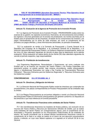 R.M. Nº 193-2009-MINSA (Aprueban Documento Técnico “Plan Operativo Anual
2008 - Reprogramado de la Unidad Ejecutora 001 - MINSA”)
R.M. Nº 122-2010-MINSA (Aprueban documento técnico Plan Operativo Anual
Reprogramado
de
la
Unidad
Ejecutora
001)
R.M.Nº 154-2011-TR (Aprueban el Programa Multianual de Inversión Pública
(PMIP) del Sector Trabajo y Promoción del Empleo 2012-2014)
2009

Artículo 72.- Evaluación de la Agencia de Promoción de la Inversión Privada
72.1 La Agencia de Promoción de la Inversión Privada - PROINVERSIÓN evalúa sobre los
avances de su gestión, los aspectos económicos, financieros, de remuneraciones de la entidad,
los ingresos o recursos generados por el proceso de privatización, los montos asumidos por el
Estado para el saneamiento de las empresas, el estado de los compromisos de inversión y de
pagos individualizados por la venta de cada empresa, así como el cumplimiento de los
procesos con pagos diferidos, y otras informaciones adicionales, en períodos trimestrales.
72.2 La evaluación se remite a la Comisión de Presupuesto y Cuenta General de la
República del Congreso de la República, a la Contraloría General de la República, a la
Dirección Nacional del Presupuesto Público y al Gobierno Regional correspondiente, dentro de
los cinco (5) días calendario siguientes de vencido el plazo para la elaboración de la referida
evaluación. Dicha evaluación se realiza dentro de los treinta (30) días calendario siguientes de
vencido el período respectivo, bajo responsabilidad.
Artículo 73.- Prohibición de transferencias
Los Organismos Reguladores, Recaudadores y Supervisores, así como cualquier otra
Entidad que no se financie con recursos del Tesoro Público y los Fondos Especiales con
personería jurídica, no podrán percibir, bajo ninguna circunstancia, crédito presupuestario
alguno o transferencias financieras con cargo a las Fuentes de Financiamiento “Recursos
Ordinarios”, “Recursos Ordinarios para los Gobiernos Regionales” o “Recursos Ordinarios para
los Gobiernos Locales”.
CONCORDANCIAS:

D.U. Nº 018-2009, Art. 3

Artículo 74.- Directivas y Obligación de Informar
74.1 La Dirección Nacional del Presupuesto Público emite las directivas que contemplan los
procedimientos y los plazos correspondientes al Proceso Presupuestario de las entidades bajo
su ámbito.
74.2 Los Pliegos Presupuestarios se encuentran obligados a remitir a la Dirección Nacional
del Presupuesto Público la información presupuestaria que generen conforme a lo dispuesto en
las Directivas a que hace referencia el numeral precedente.
Artículo 75.- Transferencias Financieras entre entidades del Sector Público
75.1 Son transferencias financieras los traslados de fondos públicos, con exclusión de los
recursos del Tesoro Público y Recursos por Operaciones Oficiales de Crédito, que se realiza
entre entidades del Sector Público sin contraprestación alguna, para el cumplimiento de las
Actividades y Proyectos aprobados en los Presupuestos Institucionales de las entidades de
destino. No resulta procedente que la entidad efectúe transferencias financieras cuando el
cumplimiento de la meta a su cargo se realice en el marco de una ejecución presupuestaria
directa o indirecta, en cuyo caso deberá sujetarse a lo regulado en el artículo 59 de la Ley
General.

 
