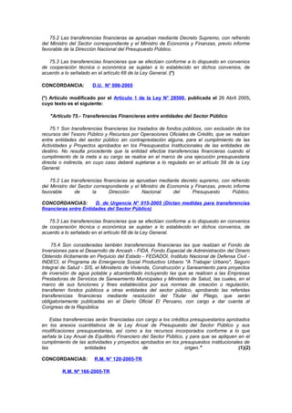 75.2 Las transferencias financieras se aprueban mediante Decreto Supremo, con refrendo
del Ministro del Sector correspondiente y el Ministro de Economía y Finanzas, previo informe
favorable de la Dirección Nacional del Presupuesto Público.
75.3 Las transferencias financieras que se efectúen conforme a lo dispuesto en convenios
de cooperación técnica o económica se sujetan a lo establecido en dichos convenios, de
acuerdo a lo señalado en el artículo 68 de la Ley General. (*)
CONCORDANCIA:

D.U. N° 006-2005

(*) Artículo modificado por el Artículo 1 de la Ley N° 28500, publicada el 26 Abril 2005,
cuyo texto es el siguiente:
"Artículo 75.- Transferencias Financieras entre entidades del Sector Público
75.1 Son transferencias financieras los traslados de fondos públicos, con exclusión de los
recursos del Tesoro Público y Recursos por Operaciones Oficiales de Crédito, que se realizan
entre entidades del sector público sin contraprestación alguna, para el cumplimiento de las
Actividades y Proyectos aprobados en los Presupuestos Institucionales de las entidades de
destino. No resulta procedente que la entidad efectúe transferencias financieras cuando el
cumplimiento de la meta a su cargo se realice en el marco de una ejecución presupuestaria
directa o indirecta, en cuyo caso deberá sujetarse a lo regulado en el artículo 59 de la Ley
General.
75.2 Las transferencias financieras se aprueban mediante decreto supremo, con refrendo
del Ministro del Sector correspondiente y el Ministro de Economía y Finanzas, previo informe
favorable
de
la
Dirección
Nacional
del
Presupuesto
Público.
CONCORDANCIAS:
D. de Urgencia N° 015-2005 (Dictan medidas para transferencias
financieras entre Entidades del Sector Público)
75.3 Las transferencias financieras que se efectúen conforme a lo dispuesto en convenios
de cooperación técnica o económica se sujetan a lo establecido en dichos convenios, de
acuerdo a lo señalado en el artículo 68 de la Ley General.
75.4 Son consideradas también transferencias financieras las que realizan el Fondo de
Inversiones para el Desarrollo de Ancash - FIDA, Fondo Especial de Administración del Dinero
Obtenido Ilícitamente en Perjuicio del Estado - FEDADOI, Instituto Nacional de Defensa Civil INDECI, el Programa de Emergencia Social Productivo Urbano "A Trabajar Urbano", Seguro
Integral de Salud - SIS, el Ministerio de Vivienda, Construcción y Saneamiento para proyectos
de inversión de agua potable y alcantarillado incluyendo las que se realicen a las Empresas
Prestadoras de Servicios de Saneamiento Municipales y Ministerio de Salud, las cuales, en el
marco de sus funciones y fines establecidos por sus normas de creación o regulación,
transfieren fondos públicos a otras entidades del sector público, aprobando las referidas
transferencias financieras mediante resolución del Titular del Pliego, que serán
obligatoriamente publicadas en el Diario Oficial El Peruano, con cargo a dar cuenta al
Congreso de la República.
Estas transferencias serán financiadas con cargo a los créditos presupuestarios aprobados
en los anexos cuantitativos de la Ley Anual de Presupuesto del Sector Público y sus
modificaciones presupuestarias, así como a los recursos incorporados conforme a lo que
señala la Ley Anual de Equilibrio Financiero del Sector Público, y para que se apliquen en el
cumplimiento de las actividades y proyectos aprobados en los presupuestos institucionales de
las
entidades
de
origen."
(1)(2)
CONCORDANCIAS:

R.M. N° 120-2005-TR

R.M. Nª 166-2005-TR

 