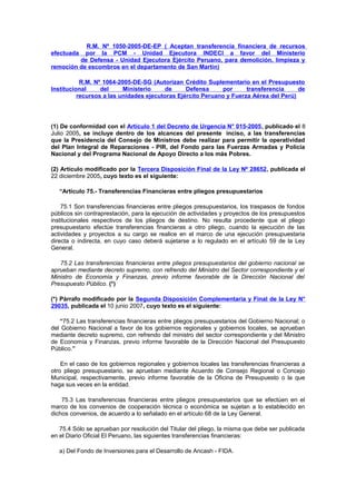 R.M. Nº 1050-2005-DE-EP ( Aceptan transferencia financiera de recursos
por la PCM - Unidad Ejecutora INDECI a favor del Ministerio
de Defensa - Unidad Ejecutora Ejército Peruano, para demolición, limpieza y
remoción de escombros en el departamento de San Martín)
efectuada

R.M. Nº 1064-2005-DE-SG (Autorizan Crédito Suplementario en el Presupuesto
Institucional
del
Ministerio
de
Defensa
por
transferencia
de
recursos a las unidades ejecutoras Ejército Peruano y Fuerza Aérea del Perú)

(1) De conformidad con el Artículo 1 del Decreto de Urgencia N° 015-2005, publicado el 8
Julio 2005, se incluye dentro de los alcances del presente inciso, a las transferencias
que la Presidencia del Consejo de Ministros debe realizar para permitir la operatividad
del Plan Integral de Reparaciones - PIR, del Fondo para las Fuerzas Armadas y Policía
Nacional y del Programa Nacional de Apoyo Directo a los más Pobres.
(2) Artículo modificado por la Tercera Disposición Final de la Ley Nº 28652, publicada el
22 diciembre 2005, cuyo texto es el siguiente:
“Artículo 75.- Transferencias Financieras entre pliegos presupuestarios
75.1 Son transferencias financieras entre pliegos presupuestarios, los traspasos de fondos
públicos sin contraprestación, para la ejecución de actividades y proyectos de los presupuestos
institucionales respectivos de los pliegos de destino. No resulta procedente que el pliego
presupuestario efectúe transferencias financieras a otro pliego, cuando la ejecución de las
actividades y proyectos a su cargo se realice en el marco de una ejecución presupuestaria
directa o indirecta, en cuyo caso deberá sujetarse a lo regulado en el artículo 59 de la Ley
General.
75.2 Las transferencias financieras entre pliegos presupuestarios del gobierno nacional se
aprueban mediante decreto supremo, con refrendo del Ministro del Sector correspondiente y el
Ministro de Economía y Finanzas, previo informe favorable de la Dirección Nacional del
Presupuesto Público. (*)
(*) Párrafo modificado por la Segunda Disposición Complementaria y Final de la Ley N°
29035, publicada el 10 junio 2007, cuyo texto es el siguiente:
“75.2 Las transferencias financieras entre pliegos presupuestarios del Gobierno Nacional; o
del Gobierno Nacional a favor de los gobiernos regionales y gobiernos locales, se aprueban
mediante decreto supremo, con refrendo del ministro del sector correspondiente y del Ministro
de Economía y Finanzas, previo informe favorable de la Dirección Nacional del Presupuesto
Público.”
En el caso de los gobiernos regionales y gobiernos locales las transferencias financieras a
otro pliego presupuestario, se aprueban mediante Acuerdo de Consejo Regional o Concejo
Municipal, respectivamente, previo informe favorable de la Oficina de Presupuesto o la que
haga sus veces en la entidad.
75.3 Las transferencias financieras entre pliegos presupuestarios que se efectúen en el
marco de los convenios de cooperación técnica o económica se sujetan a lo establecido en
dichos convenios, de acuerdo a lo señalado en el artículo 68 de la Ley General.
75.4 Sólo se aprueban por resolución del Titular del pliego, la misma que debe ser publicada
en el Diario Oficial El Peruano, las siguientes transferencias financieras:
a) Del Fondo de Inversiones para el Desarrollo de Ancash - FIDA.

 