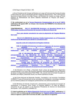 d) Del Seguro Integral de Salud - SIS.
e) De la Presidencia del Consejo de Ministros con cargo al Fondo para las Fuerzas Armadas
y Policía Nacional; para la operatividad del Plan Integral de Reparaciones - PIR y del Programa
Nacional de Apoyo Directo a los Más Pobres y del Ministerio de Justicia con cargo al Fondo
Especial de Administración del Dinero Obtenido Ilícitamente en Perjuicio del Estado FEDADOI.(*)
(*) De conformidad con el la Tercera Disposición Complementaria de la Ley N° 29078,
publicada el 29 agosto 2007, se incluye a los recursos del FORSUR en los alcances del
presente literal.
CONCORDANCIAS:
R.M. N° 194-2006-PCM (Autorizan a la Secretaría General de la
PCM realizar transferencia financiera de recursos a la Marina de Guerra del
Perú, para atender cancelación de cuota de adquisición de Fragatas Misileras
tipo Lupo)
R.M. N° 511-2006-DE-SG (Autorizan Crédito Suplementario en el Presupuesto
Institucional del Ministerio para atender la cancelación de la
segunda cuota de la adquisición de fragatas misileras)
R.M. N° 318-2006-JUS (Autorizan transferencia financiera de recursos recibidos
DEDADOI
al
Ministerio
Público)
R.M. N° 900-2006-DE-SG (Autorizan Crédito Suplementario en el Presupuesto
Institucional
para
las
unidades
ejecutoras
Ejército
Peruano
y
Fuerza
Aérea
del
Perú)
R.M. Nº 093-2008-PCM (Aprueban transferencia financiera a los pliegos
presupuestarios de los Ministerios de Salud, Vivienda, Construcción y
Saneamiento y de la Mujer y Desarrollo Social, así como del FONDEPES para
atender
requerimiento
del
Directorio
del
FORSUR)
R.M. Nº 118-2008-PCM (Autorizan al Pliego Presidencia del Consejo de Ministros
efectuar
transferencia
financiera
a
favor
de
Gobiernos
Locales para la ejecución de proyectos de inversión pública)
R.M. Nº 119-2008-PCM (Autorizan al Pliego Presidencia del Consejo de Ministros
efectuar
transferencia
financiera
a
favor
de
Gobiernos
Locales para la ejecución de proyectos de inversión pública)
del

f) Del Ministerio de la Mujer y Desarrollo Social a favor de los Gobiernos Regionales
correspondientes, en el marco del Convenio Específico 2004-2006 MIMDES /CE del Programa
de Apoyo a la Seguridad Alimentaria PASA PERÚ - CE, suscrito entre la Comisión Europea y el
Ministerio de la Mujer y Desarrollo Social y sus Planes Operativos Anuales.
g) Del Fondo Nacional de Desarrollo Científico, Tecnológico y de Innovación Tecnológica
(FONDECYT) para el financiamiento de las actividades de investigación y tecnología realizadas
por los institutos públicos de investigación pertenecientes a los sectores productivos.
h) Del Ministerio de Vivienda, Construcción y Saneamiento, para proyectos de inversión de
saneamiento, el Programa Techo Propio, el Programa MiBarrio y la Calle de MiBarrio,
incluyendo las que se realicen a las Empresas Prestadoras de Servicio de Saneamiento
Municipales - EPS, SEDAPAL y BANMAT.(*)
(*) Literal sustituido por la Sétima Disposición Final de la Ley N° 28927, publicada el 12
diciembre 2006, la misma que de conformidad con su Trigésima Sétima Disposición Final
entra en vigencia a partir del 01 de enero de 2007, cuyo texto es el siguiente:

 