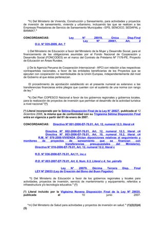 “h) Del Ministerio de Vivienda, Construcción y Saneamiento, para actividades y proyectos
de inversión de saneamiento, vivienda y urbanismo, incluyendo las que se realicen a las
Empresas Prestadoras de Servicio de Saneamiento Municipales - EPS, SENCICO, SEDAPAL y
BANMAT."
CONCORDANCIAS:

Ley

N°
Ley

28919,
Nº

Única
29061,

Disp.Final
Art.
2

D.U. N° 035-2009, Art. 7
i) Del Ministerio de Educación a favor del Ministerio de la Mujer y Desarrollo Social, para el
financiamiento de las obligaciones asumidas por el Fondo Nacional de Cooperación y
Desarrollo Social (FONCODES) en el marco del Contrato de Préstamo Nº 7176-PE, Proyecto
de Educación en Áreas Rurales.
j) De la Agencia Peruana de Cooperación Internacional - APCI con relación a las respectivas
contrapartidas nacionales, a favor de las entidades beneficiarias de los Proyectos que se
ejecutan con cooperación no reembolsable de la Unión Europea, independientemente del nivel
de Gobierno al que éstas pertenezcan.
El procedimiento de aprobación establecido en el presente numeral es extensivo a las
transferencias financieras entre pliegos que cuenten con el sustento de una norma con rango
de ley.”
"k) Del Plan COPESCO Nacional a favor de los gobiernos regionales y gobiernos locales,
para la realización de proyectos de inversión que permitan el desarrollo de la actividad turística
a nivel nacional.”(*)
(*) Literal incorporado por la Sétima Disposición Final de la Ley N° 28927, publicada el 12
diciembre 2006, la misma que de conformidad con su Trigésima Sétima Disposición Final
entra en vigencia a partir del 01 de enero de 2007.
CONCORDANCIAS:

Directiva Nº 001-2006-EF-76.01, Art. 12, numeral 12.3, literal c4

Directiva Nº 002-2006-EF-76.01, Art. 12, numeral 12.3, literal c4
Directiva Nº 003-2006-EF-76.01, Art. 10, numeral 10.2, literal c4
R.M. N° 076-2006-VIVIENDA (Dictan diposiciones relativas al seguimiento y
monitoreo
de
proyectos
de
saneamiento
que
se
financian
con
transferencias
presupuestales
del
Ministerio).
Directiva N° 016-2006-EF-76.01, Art. 12, numeral 12.2, literal c
R.D. N° 036-2006-EF-76.01, Art.11, inc.c
R.D. N° 003-2007-EF-76.01, Art. 6, Num. 6.3, Literal c.4, 1er. párrafo
Ley
N°
28979,
Décima
Tercera
LEY Nº 29033 (Ley de Creación del Bono del Buen Pagador)

Disp.

Final

“l) Del Ministerio de Educación a favor de los gobiernos regionales y locales para
actividades, proyectos de inversión, servicio de mantenimiento y equipamiento, referidos a
infraestructura y/o tecnología educativa.” (*)
(*) Literal incluido por la Vigésima Novena Disposición Final de la Ley Nº 29035,
publicada
el
10
junio
2007.

“m) Del Ministerio de Salud para actividades y proyectos de inversión en salud.” (1)(2)(3)(4)
(5)

 