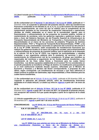 (1) Literal incluido por la Primera Disposición Complementaria Modificatoria de la Ley N°
29258,
publicada
el
12
septiembre
2008.

(2) De conformidad con el Numeral 7.1 del Artículo 7 de la Ley N° 29289, publicada el 11
diciembre 2008, se suspende la aplicación del presente artículo, salvo las transferencias
financieras contenidas en los literales b), d), e), f), h), i) y j) del numeral 75.4 del presente
artículo, respectivamente, así como las que se realicen para el cumplimiento de los
compromisos pactados en los convenios de cooperación internacional u operaciones
oficiales de crédito celebrados en el marco de la normatividad vigente; para el
financiamiento y cofinanciamiento de los proyectos de inversión pública, incluido el
mantenimiento de carreteras, entre los gobiernos regionales y gobiernos locales y de
éstos a favor del Gobierno Nacional; las del Proyecto Especial de Infraestructura de
Transporte Descentralizado del Ministerio de Transportes y Comunicaciones (Provías
Descentralizado) en el marco de los convenios de préstamo “Programa de Caminos
Departamentales - PCD” y “Programa de Transporte Rural Descentralizado - PTRD”; y las
transferencias a las universidades nacionales en aplicación del numeral 6.2 del artículo 6
de la Ley Nº 27506. Asimismo, están exceptuadas las transferencias financieras que
realicen los gobiernos locales en el marco de programas sociales; para el financiamiento
y cofinanciamiento de proyectos de inversión pública; para la aplicación de lo dispuesto
en el artículo 133 de la Ley Nº 27972, Ley orgánica de municipalidades; y aquellas
orientadas a sus organismos públicos para la prestación de servicios y para el
mantenimiento de infraestructura vial de su competencia. El pliego que transfiere es
responsable del monitoreo y seguimiento de los fondos públicos transferidos y del
cumplimiento de los fines, metas físicas y financieras para los cuales fueron
transferidos. Los demás supuestos establecidos en el numeral 75.4 no considerados en
el párrafo precedente se transfieren al Pliego de destino vía modificación presupuestaria
en el nivel institucional mediante decreto supremo, refrendado por el Ministro de
Economía y Finanzas y el Ministro del Sector correspondiente, a propuesta de este
último, según corresponda. Las transferencias de recursos a que hace referencia el
citado numeral no podrán ser destinadas, bajo responsabilidad, a fines distintos para los
cuales fueron transferidos.
(3) De conformidad con el Artículo 15 de la Ley 29465, publicada el 08 diciembre 2009, se
suspende la aplicación del presente artículo, salvo las transferencias financieras
señaladas en el citado Artículo. La citada Ley entra en vigencia a partir del 1 de enero de
2010.
(4) De conformidad con el Artículo 16 Num. 16.3 de la Ley Nº 29626, publicada el 09
diciembre 2010, vigente a partir del 1 de enero de 2011, se suspende el presente artículo,
con excepción del numeral 75.4 que queda derogado a partir de la vigencia de la citada
norma.
(5) Artículo suspendido por el Numeral 12.3 del Artículo 12 de la Ley Nº 29812, publicada el
09 diciembre 2011, vigente a partir del 1 de enero de 2012.
CONCORDANCIAS: Ley Nº 29142, Art. 12 (Ley del Presupuesto del Sector Público para
el
Año
Fiscal
2008)
R.M. N° 029-2008-EF-15, Art.7
D.S. N° 006-2008-JUS,
D.S. N° 058-2008-EF, Art. 4

Art.

10,

num.

6

y

Art.

13.2

LEY N° 29289, Art. 7, num. 7.2

una

Ley N° 29594 (Ley que autoriza por única vez al Ministerio de Defensa realizar
transferencia financiera a favor de la Fábrica de Armas y
Municiones
del
Ejército
(FAME
S.A.C.))

 