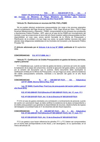 del

R.D.
N°
044-2010-EF-77.15,
Art.
4
R.M.Nº 376-2010-PCM (Aprueban transferencia financiera del Pliego Presidencia
Consejo de Ministros al Pliego Ministerio de Defensa para financiar
gastos del Servicio de la Deuda del Año Fiscal 2010)

“Artículo 76.- Restricciones en recursos del PAS, PAO y PAMO
No se pueden efectuar anulaciones presupuestarias con cargo a los recursos asignados
para el cumplimiento del Pago Anual por Servicio - PAS, Pago Anual por Obra - PAO y Pago
Anual por Mantenimiento y Operación - PAMO, comprometidos en los procesos de concesiones
y Asociaciones Público Privadas - APP, salvo en el caso de los PAMO por incumplimiento del
contrato o que las proyecciones al cierre del año fiscal muestren saldos presupuestales de libre
disponibilidad, en cuyo caso, previa opinión favorable de la Oficina de Presupuesto y
Planificación de la entidad o la que haga sus veces, se puede habilitar recursos sólo para
atender otras obligaciones establecidas en los Contratos de Concesión y de Asociación Público
Privadas.”(*)
(*) Artículo adicionado por el Artículo 4 de la Ley N° 28880, publicada el 09 septiembre
2006.

CONCORDANCIAS:

D.U. N°117-2009, Art. 1

“Artículo 77.- Certificación de Crédito Presupuestario en gastos de bienes y servicios,
capital y personal
77.1 Establécese que, cuando se trate de gastos de bienes y servicios así como de capital,
la realización de la etapa del compromiso, durante la ejecución del gasto público, es precedida
por la emisión del documento que lo autorice. Dicho documento debe acompañar la
certificación emitida por la Oficina de Presupuesto, o la que haga sus veces, sobre la existencia
del crédito presupuestario suficiente, orientado a la atención del gasto en el año fiscal
respectivo.
CONCORDANCIAS:
R.
N°
049-2007-EF-76.01,
LEY N° 29289, Décima Sétima Disp. Final

Art.

5(Apéndice)

Ley Nº 29465, Cuarta Disp. Final (Ley de presupuesto del sector público para el
año fiscal 2010)
R.D. Nº 043-2009-EF-76.01(Directiva Nº 005-2009-EF-76.01), Art. 17, num. 17.1
R.D. Nº 030-2010-EF-76.01, Art. 13 de la Directiva N° 005-2010-EF/76.01
77.2 En el caso de gastos orientados a la contratación o nombramiento de personal, cuando
se cuente con autorización legal, se debe certificar la existencia de la plaza correspondiente y
el crédito presupuestario que garantice la disponibilidad de recursos, desde la fecha de ingreso
del trabajador a la entidad hasta el 31 de diciembre del año fiscal respectivo.
CONCORDANCIAS:
R. N° 049-2007-EF-76.01, Art. 1, Art. 5(Apéndice)
R.D. Nº 043-2009-EF-76.01(Directiva Nº 005-2009-EF-76.01), Art. 17, num. 17.1
R.D. Nº 030-2010-EF-76.01, Art. 13 de la Directiva N° 005-2010-EF/76.01
77.3 Los gastos a que hacen referencia los párrafos 77.1 y 77.2 deben ser comprometidos
por el monto total correspondiente al año fiscal, y ser devengados, en su oportunidad, en el
marco del artículo 35.

 