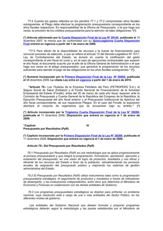 77.4 Cuando los gastos referidos en los párrafos 77.1 y 77.2 comprometan años fiscales
subsiguientes, el Pliego debe efectuar la programación presupuestaria correspondiente en los
años fiscales respectivos. Es responsabilidad de la Oficina de Presupuesto, o la que haga sus
veces, la previsión de los créditos presupuestarios para la atención de tales obligaciones.”(*)
(*) Artículo adicionado por la Cuarta Disposición Final de la Ley Nº 29142, publicada el 10
diciembre 2007, la misma que de conformidad con su Quincuagésima Cuarta Disposición
Final entrará en vigencia a partir del 1 de enero de 2008.
“77.5 Para efecto de la disponibilidad de recursos y la fuente de financiamiento para
convocar procesos de selección, a que se refiere el artículo 12 del Decreto Legislativo Nº 1017,
Ley de Contrataciones del Estado, se tomará en cuenta la certificación del gasto
correspondiente al año fiscal en curso y, en el caso de ejecuciones contractuales que superen
el año fiscal, el documento suscrito por el jefe de la Oficina General de Administración o el que
haga sus veces en el pliego presupuestario, que garantice la programación de los recursos
suficientes para atender el pago de las obligaciones en los años fiscales subsiguientes.” (*)
(*) Numeral incorporado por la Primera Disposición Final de la Ley Nº 29465, publicada
el 08 diciembre 2009. La citada Ley entra en vigencia a partir del 1 de enero de 2010.
“Artículo 78.- Los Titulares de la Empresa Petróleos del Perú (PETROPERÚ S.A.), el
Seguro Social de Salud (EsSalud) y el Fondo Nacional de Financiamiento de la Actividad
Empresarial del Estado (Fonafe), antes del 30 de marzo de cada año fiscal, exponen ante la
Comisión de Presupuesto y Cuenta General de la República del Congreso de la República, la
Ejecución Presupuestal del año fiscal anterior y el Presupuesto Institucional de Apertura del
año fiscal correspondiente, de sus respectivos Pliegos. En el caso del Fonafe, la exposición
abordará al conjunto de organismos que se encuentran bajo su ámbito.” (*)
(*) Artículo incorporado por la Trigésima Cuarta Disposición Final de la Ley N° 29289,
publicada el 11 diciembre 2008. Disposición que entrará en vigencia el 1 de enero de
2009.
“Capítulo
Presupuesto por Resultados (PpR)

IV

(*) Capítulo incorporado por la Primera Disposición Final de la Ley N° 29289, publicada el
11 diciembre 2008. Disposición que entrará en vigencia el 1 de enero de 2009.
Artículo 79.- Del Presupuesto por Resultados (PpR)
79.1 Presupuesto por Resultados (PpR) es una metodología que se aplica progresivamente
al proceso presupuestario y que integra la programación, formulación, aprobación, ejecución y
evaluación del presupuesto, en una visión de logro de productos, resultados y uso eficaz y
eficiente de los recursos del Estado a favor de la población, retroalimentando los procesos
anuales de asignación del presupuesto público y mejorando los sistemas de gestión
administrativa del Estado.
79.2 El Presupuesto por Resultados (PpR) utiliza instrumentos tales como la programación
presupuestaria estratégica, el seguimiento de productos y resultados a través de indicadores
de desempeño, y las evaluaciones independientes, entre otros que determine el Ministerio de
Economía y Finanzas en colaboración con las demás entidades de Gobierno.
79.3 Los programas presupuestales estratégicos se diseñan para enfrentar un problema
nacional, cuya resolución está a cargo de una o más entidades del Sector Público, en los
diferentes niveles de gobierno.
Las entidades del Gobierno Nacional que deseen formular y proponer programas
estratégicos deberán seguir la metodología y las pautas establecidas por el Ministerio de

 