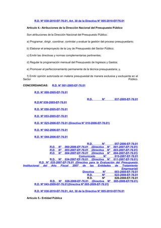 R.D. Nº 030-2010-EF-76.01, Art. 30 de la Directiva N° 005-2010-EF/76.01
Artículo 4.- Atribuciones de la Dirección Nacional del Presupuesto Público
Son atribuciones de la Dirección Nacional del Presupuesto Público:
a) Programar, dirigir, coordinar, controlar y evaluar la gestión del proceso presupuestario;
b) Elaborar el anteproyecto de la Ley de Presupuesto del Sector Público;
c) Emitir las directivas y normas complementarias pertinentes;
d) Regular la programación mensual del Presupuesto de Ingresos y Gastos;
e) Promover el perfeccionamiento permanente de la técnica presupuestaria; y,
f) Emitir opinión autorizada en materia presupuestal de manera exclusiva y excluyente en el
Sector
Público.
CONCORDANCIAS:

R.D. N° 001-2005-EF-76.01

R.D. N° 008-2005-EF-76.01
R.D.

N°

037-2005-EF-76.01

R.D.Nº 039-2005-EF-76.01
R.D. Nº 050-2005-EF-76.01
R.D. Nº 053-2005-EF-76.01
R.D. N° 025-2006-EF-76.01 (Directiva N° 010-2006-EF-76.01)
R.D. N° 042-2006-EF-76.01
R.D. N° 044-2006-EF-76.01
R.D.
N°
057-2006-EF-76.01
060-2006-EF-76.01 (Directiva N° 001-2007-EF-76.01)
003-2007-EF-76.01 (Directiva N° 003-2007-EF-76.01)
004-2007-EF-76.01 (Directiva N° 004-2007-EF-76.01)
Comunicado
N°
015-2007-EF-76.01
R.D. Nº 034-2007-EF-76.01 (Directiva N° 011-2007-EF-76.01)
R.D. N° 035-2007-EF-76.01 (Directiva para la Evaluación del Presupuesto
Institucional
del
Año
Fiscal
2007
de
las
Entidades
de
Tratamiento
Empresarial)
Directiva
N°
003-2008-EF-76.01
R.D.
Nº
023-2008-EF-76.01
R.D.
Nº
026-2008-EF-76.01
R.D. Nº 028-2008-EF-76.01 (Directiva Nº 005-2008-EF/76.01)
R.D. Nº 043-2009-EF-76.01(Directiva Nº 005-2009-EF-76.01)
R.D.
R.D.
R.D.

N°
N°
N°

R.D. Nº 030-2010-EF-76.01, Art. 30 de la Directiva N° 005-2010-EF/76.01
Artículo 5.- Entidad Pública

 