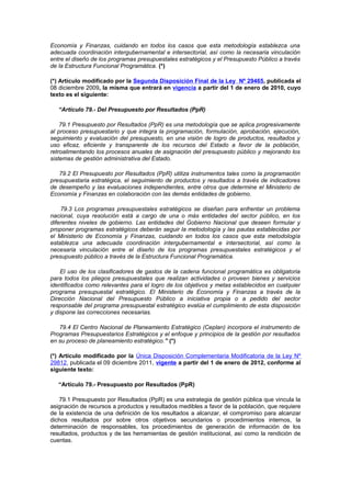 Economía y Finanzas, cuidando en todos los casos que esta metodología establezca una
adecuada coordinación intergubernamental e intersectorial, así como la necesaria vinculación
entre el diseño de los programas presupuestales estratégicos y el Presupuesto Público a través
de la Estructura Funcional Programática. (*)
(*) Artículo modificado por la Segunda Disposición Final de la Ley Nº 29465, publicada el
08 diciembre 2009, la misma que entrará en vigencia a partir del 1 de enero de 2010, cuyo
texto es el siguiente:
“Artículo 79.- Del Presupuesto por Resultados (PpR)
79.1 Presupuesto por Resultados (PpR) es una metodología que se aplica progresivamente
al proceso presupuestario y que integra la programación, formulación, aprobación, ejecución,
seguimiento y evaluación del presupuesto, en una visión de logro de productos, resultados y
uso eficaz, eficiente y transparente de los recursos del Estado a favor de la población,
retroalimentando los procesos anuales de asignación del presupuesto público y mejorando los
sistemas de gestión administrativa del Estado.
79.2 El Presupuesto por Resultados (PpR) utiliza instrumentos tales como la programación
presupuestaria estratégica, el seguimiento de productos y resultados a través de indicadores
de desempeño y las evaluaciones independientes, entre otros que determine el Ministerio de
Economía y Finanzas en colaboración con las demás entidades de gobierno.
79.3 Los programas presupuestales estratégicos se diseñan para enfrentar un problema
nacional, cuya resolución está a cargo de una o más entidades del sector público, en los
diferentes niveles de gobierno. Las entidades del Gobierno Nacional que deseen formular y
proponer programas estratégicos deberán seguir la metodología y las pautas establecidas por
el Ministerio de Economía y Finanzas, cuidando en todos los casos que esta metodología
establezca una adecuada coordinación intergubernamental e intersectorial, así como la
necesaria vinculación entre el diseño de los programas presupuestales estratégicos y el
presupuesto público a través de la Estructura Funcional Programática.
El uso de los clasificadores de gastos de la cadena funcional programática es obligatoria
para todos los pliegos presupuestales que realizan actividades o proveen bienes y servicios
identificados como relevantes para el logro de los objetivos y metas establecidos en cualquier
programa presupuestal estratégico. El Ministerio de Economía y Finanzas a través de la
Dirección Nacional del Presupuesto Público a iniciativa propia o a pedido del sector
responsable del programa presupuestal estratégico evalúa el cumplimiento de esta disposición
y dispone las correcciones necesarias.
79.4 El Centro Nacional de Planeamiento Estratégico (Ceplan) incorpora el instrumento de
Programas Presupuestarios Estratégicos y el enfoque y principios de la gestión por resultados
en su proceso de planeamiento estratégico.” (*)
(*) Artículo modificado por la Única Disposición Complementaria Modificatoria de la Ley Nº
29812, publicada el 09 diciembre 2011, vigente a partir del 1 de enero de 2012, conforme al
siguiente texto:
“Artículo 79.- Presupuesto por Resultados (PpR)
79.1 Presupuesto por Resultados (PpR) es una estrategia de gestión pública que vincula la
asignación de recursos a productos y resultados medibles a favor de la población, que requiere
de la existencia de una definición de los resultados a alcanzar, el compromiso para alcanzar
dichos resultados por sobre otros objetivos secundarios o procedimientos internos, la
determinación de responsables, los procedimientos de generación de información de los
resultados, productos y de las herramientas de gestión institucional, así como la rendición de
cuentas.

 