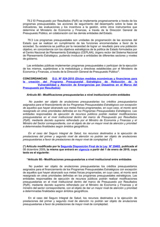 79.2 El Presupuesto por Resultados (PpR) se implementa progresivamente a través de los
programas presupuestales, las acciones de seguimiento del desempeño sobre la base de
indicadores, las evaluaciones y los incentivos a la gestión, entre otros instrumentos que
determine el Ministerio de Economía y Finanzas, a través de la Dirección General de
Presupuesto Público, en colaboración con las demás entidades del Estado.
79.3 Los programas presupuestales son unidades de programación de las acciones del
Estado que se realizan en cumplimiento de las funciones encomendadas a favor de la
sociedad. Su existencia se justifica por la necesidad de lograr un resultado para una población
objetivo, en concordancia con los objetivos estratégicos de la política de Estado formulados por
el Centro Nacional de Planeamiento Estratégico (CEPLAN), órgano rector del Sistema Nacional
de Planeamiento Estratégico, pudiendo involucrar a entidades de diferentes sectores y niveles
de gobierno.
Las entidades públicas implementan programas presupuestales o participan de la ejecución
de los mismos, sujetándose a la metodología y directivas establecidas por el Ministerio de
Economía y Finanzas, a través de la Dirección General de Presupuesto Público”.
CONCORDANCIAS:
D.U. Nº 024-2010 (Dictan medidas económicas y financieras para
la creación del Programa Presupuestal Estratégico de Reducción de la
Vulnerabilidad y Atención de Emergencias por Desastres en el Marco del
Presupuesto por Resultados)
Artículo 80.- Modificaciones presupuestarias a nivel institucional entre entidades
No pueden ser objeto de anulaciones presupuestarias los créditos presupuestarios
asignados para el financiamiento de los Programas Presupuestales Estratégicos con excepción
de aquellos que hayan alcanzado sus metas físicas programadas, en cuyo caso, el monto será
reasignado en otras prioridades definidas en los Programas Presupuestales Estratégicos. Las
entidades responsables de ejecución de recursos públicos podrán realizar modificaciones
presupuestarias en el nivel institucional dentro del marco de Presupuesto por Resultados
(PpR), mediante decreto supremo refrendado por el Ministro de Economía y Finanzas y el
Ministro del Sector correspondiente, con el objeto de dar un mayor nivel de atención y prioridad
a determinadas finalidades según ámbitos geográficos.
En el caso del Seguro Integral de Salud, los recursos destinados a la ejecución de
prestaciones del primer y segundo nivel de atención no podrán ser objeto de anulaciones
presupuestarias a favor de prestaciones de mayor nivel de complejidad. (*)
(*) Artículo modificado por la Segunda Disposición Final de la Ley Nº 29465, publicada el
08 diciembre 2009, la misma que entrará en vigencia a partir del 1 de enero de 2010, cuyo
texto es el siguiente:
“Artículo 80.- Modificaciones presupuestarias a nivel institucional entre entidades
No pueden ser objeto de anulaciones presupuestarias los créditos presupuestarios
asignados para el financiamiento de los Programas Presupuestales Estratégicos con excepción
de aquellos que hayan alcanzado sus metas físicas programadas, en cuyo caso, el monto será
reasignado en otras prioridades definidas en los programas presupuestales estratégicos. Las
entidades responsables de ejecución de recursos públicos podrán realizar modificaciones
presupuestarias en el nivel institucional dentro del marco de Presupuesto por Resultados
(PpR), mediante decreto supremo refrendado por el Ministro de Economía y Finanzas y el
ministro del sector correspondiente, con el objeto de dar un mayor nivel de atención y prioridad
a determinadas finalidades según ámbitos geográficos.
En el caso del Seguro Integral de Salud, los recursos destinados a la ejecución de
prestaciones del primer y segundo nivel de atención no podrán ser objeto de anulaciones
presupuestarias a favor de prestaciones de mayor nivel de complejidad.

 