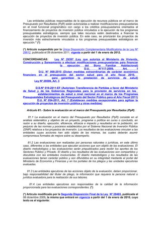 Las entidades públicas responsables de la ejecución de recursos públicos en el marco de
Presupuesto por Resultados (PpR) están autorizadas a realizar modificaciones presupuestarias
en el nivel funcional programático con cargo a los créditos presupuestarios orientados al
financiamiento de proyectos de inversión pública vinculados a la ejecución de los programas
presupuestales estratégicos, siempre que tales recursos estén destinados a financiar la
ejecución de proyectos de inversión pública. En este caso, se priorizarán los proyectos de
inversión más estrechamente vinculados a los programas presupuestales estratégicos en
ejecución.” (*)
(*) Artículo suspendido por la Única Disposición Complementaria Modificatoria de la Ley Nº
29812, publicada el 09 diciembre 2011, vigente a partir del 1 de enero de 2012.
CONCORDANCIAS:
Ley Nº 29397 (Ley que autoriza al Ministerio de Vivienda,
Construcción y Saneamiento a efectuar modificaciones presupuestarias para financiar
la
ejecución
del
Bono
Familiar
Habitacional)
D.U.
N°117-2009,
Art.
1
D.U. N° 068-2010 (Dictan medidas extraordinarias de carácter económico
financiero en el presupuesto del sector salud para el año fiscal 2010,
para garantizar la prestación de servicios de salud)
Ley Nº 29599, Art. 3
D.S.Nº 016-2011-EF (Autorizan Transferencia de Partidas a favor del Ministerio
de Salud y de los Gobiernos Regionales para la provisión de servicios en los
establecimientos de salud a nivel nacional en el marco de los Programas
Presupuestales Estratégicos del Presupuesto del Sector Público para el Año Fiscal 2011)
D.U. Nº 054-2011, Art. 7 (Establecen medidas excepcionales para agilizar la
ejecución de proyectos de inversión pública y otras medidas)
Artículo 81.- Sobre la evaluación en el marco del Presupuesto por Resultados (PpR)
81.1 La evaluación en el marco del Presupuesto por Resultados (PpR) consiste en el
análisis sistemático y objetivo de un proyecto, programa o política en curso o concluido, en
razón a su diseño, ejecución, eficiencia, eficacia e impacto y resultados en la población, sin
perjuicio de las normas y procesos establecidos por el Sistema Nacional de Inversión Pública
(SNIP) relativos a los proyectos de inversión. Los resultados de las evaluaciones vinculan a las
entidades cuyas acciones han sido objeto de las mismas, las cuales deberán asumir
compromisos formales de mejora sobre su desempeño.
81.2 Las evaluaciones son realizadas por personas naturales o jurídicas, en este último
caso, diferentes a las entidades que ejecutan acciones que son objeto de las evaluaciones. El
diseño metodológico y las evaluaciones serán prepublicados para recibir los aportes de los
Sectores Público y Privado. El diseño y los resultados de las evaluaciones son compartidos y
discutidos con las entidades involucradas. El diseño metodológico y los resultados de las
evaluaciones tienen carácter público y son difundidos en su integridad mediante el portal del
Ministerio de Economía y Finanzas y en los portales de los pliegos y las unidades ejecutoras
evaluadas.
81.3 Las entidades ejecutoras de las acciones objeto de la evaluación, deben proporcionar,
bajo responsabilidad del titular de pliego, la información que requiera la persona natural o
jurídica evaluadora para la realización de sus labores.
81.4 Las entidades ejecutoras son responsables de la calidad de la información
proporcionada para las evaluaciones correspondientes. (*)
(*) Artículo modificado por la Segunda Disposición Final de la Ley Nº 29465, publicada el
08 diciembre 2009, la misma que entrará en vigencia a partir del 1 de enero de 2010, cuyo
texto es el siguiente:

 