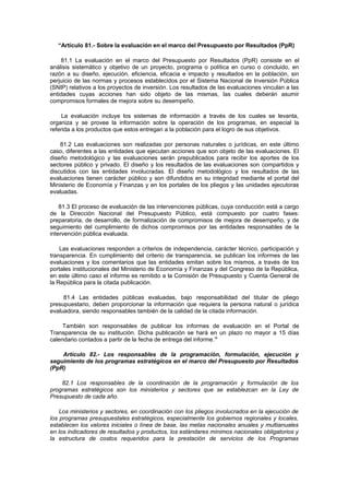 “Artículo 81.- Sobre la evaluación en el marco del Presupuesto por Resultados (PpR)
81.1 La evaluación en el marco del Presupuesto por Resultados (PpR) consiste en el
análisis sistemático y objetivo de un proyecto, programa o política en curso o concluido, en
razón a su diseño, ejecución, eficiencia, eficacia e impacto y resultados en la población, sin
perjuicio de las normas y procesos establecidos por el Sistema Nacional de Inversión Pública
(SNIP) relativos a los proyectos de inversión. Los resultados de las evaluaciones vinculan a las
entidades cuyas acciones han sido objeto de las mismas, las cuales deberán asumir
compromisos formales de mejora sobre su desempeño.
La evaluación incluye los sistemas de información a través de los cuales se levanta,
organiza y se provee la información sobre la operación de los programas, en especial la
referida a los productos que estos entregan a la población para el logro de sus objetivos.
81.2 Las evaluaciones son realizadas por personas naturales o jurídicas, en este último
caso, diferentes a las entidades que ejecutan acciones que son objeto de las evaluaciones. El
diseño metodológico y las evaluaciones serán prepublicados para recibir los aportes de los
sectores público y privado. El diseño y los resultados de las evaluaciones son compartidos y
discutidos con las entidades involucradas. El diseño metodológico y los resultados de las
evaluaciones tienen carácter público y son difundidos en su integridad mediante el portal del
Ministerio de Economía y Finanzas y en los portales de los pliegos y las unidades ejecutoras
evaluadas.
81.3 El proceso de evaluación de las intervenciones públicas, cuya conducción está a cargo
de la Dirección Nacional del Presupuesto Público, está compuesto por cuatro fases:
preparatoria, de desarrollo, de formalización de compromisos de mejora de desempeño, y de
seguimiento del cumplimiento de dichos compromisos por las entidades responsables de la
intervención pública evaluada.
Las evaluaciones responden a criterios de independencia, carácter técnico, participación y
transparencia. En cumplimiento del criterio de transparencia, se publican los informes de las
evaluaciones y los comentarios que las entidades emitan sobre los mismos, a través de los
portales institucionales del Ministerio de Economía y Finanzas y del Congreso de la República,
en este último caso el informe es remitido a la Comisión de Presupuesto y Cuenta General de
la República para la citada publicación.
81.4 Las entidades públicas evaluadas, bajo responsabilidad del titular de pliego
presupuestario, deben proporcionar la información que requiera la persona natural o jurídica
evaluadora, siendo responsables también de la calidad de la citada información.
También son responsables de publicar los informes de evaluación en el Portal de
Transparencia de su institución. Dicha publicación se hará en un plazo no mayor a 15 días
calendario contados a partir de la fecha de entrega del informe.”
Artículo 82.- Los responsables de la programación, formulación, ejecución y
seguimiento de los programas estratégicos en el marco del Presupuesto por Resultados
(PpR)
82.1 Los responsables de la coordinación de la programación y formulación de los
programas estratégicos son los ministerios y sectores que se establezcan en la Ley de
Presupuesto de cada año.
Los ministerios y sectores, en coordinación con los pliegos involucrados en la ejecución de
los programas presupuestales estratégicos, especialmente los gobiernos regionales y locales,
establecen los valores iniciales o línea de base, las metas nacionales anuales y multianuales
en los indicadores de resultados y productos, los estándares mínimos nacionales obligatorios y
la estructura de costos requeridos para la prestación de servicios de los Programas

 