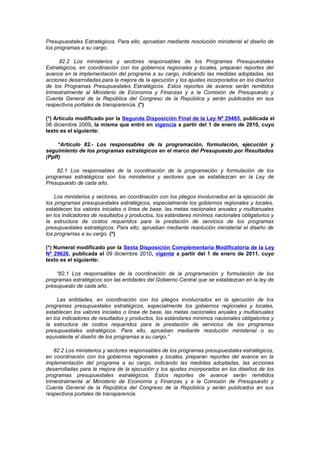 Presupuestales Estratégicos. Para ello, aprueban mediante resolución ministerial el diseño de
los programas a su cargo.
82.2 Los ministerios y sectores responsables de los Programas Presupuestales
Estratégicos, en coordinación con los gobiernos regionales y locales, preparan reportes del
avance en la implementación del programa a su cargo, indicando las medidas adoptadas, las
acciones desarrolladas para la mejora de la ejecución y los ajustes incorporados en los diseños
de los Programas Presupuestales Estratégicos. Estos reportes de avance serán remitidos
trimestralmente al Ministerio de Economía y Finanzas y a la Comisión de Presupuesto y
Cuenta General de la República del Congreso de la República y serán publicados en sus
respectivos portales de transparencia. (*)
(*) Artículo modificado por la Segunda Disposición Final de la Ley Nº 29465, publicada el
08 diciembre 2009, la misma que entró en vigencia a partir del 1 de enero de 2010, cuyo
texto es el siguiente:
“Artículo 82.- Los responsables de la programación, formulación, ejecución y
seguimiento de los programas estratégicos en el marco del Presupuesto por Resultados
(PpR)
82.1 Los responsables de la coordinación de la programación y formulación de los
programas estratégicos son los ministerios y sectores que se establezcan en la Ley de
Presupuesto de cada año.
Los ministerios y sectores, en coordinación con los pliegos involucrados en la ejecución de
los programas presupuestales estratégicos, especialmente los gobiernos regionales y locales,
establecen los valores iniciales o línea de base, las metas nacionales anuales y multianuales
en los indicadores de resultados y productos, los estándares mínimos nacionales obligatorios y
la estructura de costos requeridos para la prestación de servicios de los programas
presupuestales estratégicos. Para ello, aprueban mediante resolución ministerial el diseño de
los programas a su cargo. (*)
(*) Numeral modificado por la Sexta Disposición Complementaria Modificatoria de la Ley
Nº 29626, publicada el 09 diciembre 2010, vigente a partir del 1 de enero de 2011, cuyo
texto es el siguiente:
“82.1 Los responsables de la coordinación de la programación y formulación de los
programas estratégicos son las entidades del Gobierno Central que se establezcan en la ley de
presupuesto de cada año.
Las entidades, en coordinación con los pliegos involucrados en la ejecución de los
programas presupuestales estratégicos, especialmente los gobiernos regionales y locales,
establecen los valores iniciales o línea de base, las metas nacionales anuales y multianuales
en los indicadores de resultados y productos, los estándares mínimos nacionales obligatorios y
la estructura de costos requeridos para la prestación de servicios de los programas
presupuestales estratégicos. Para ello, aprueban mediante resolución ministerial o su
equivalente el diseño de los programas a su cargo.”
82.2 Los ministerios y sectores responsables de los programas presupuestales estratégicos,
en coordinación con los gobiernos regionales y locales, preparan reportes del avance en la
implementación del programa a su cargo, indicando las medidas adoptadas, las acciones
desarrolladas para la mejora de la ejecución y los ajustes incorporados en los diseños de los
programas presupuestales estratégicos. Estos reportes de avance serán remitidos
trimestralmente al Ministerio de Economía y Finanzas y a la Comisión de Presupuesto y
Cuenta General de la República del Congreso de la República y serán publicados en sus
respectivos portales de transparencia.

 