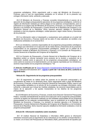 programas estratégicos. Dicho seguimiento está a cargo del Ministerio de Economía y
Finanzas, para lo cual los responsables señalados en el artículo 81 de la presente Ley
entregan información cierta, suficiente y adecuada.
83.2 El Ministerio de Economía y Finanzas consolida trimestralmente el avance de la
ejecución de los pliegos presupuestarios ejecutores de los programas estratégicos, conforme al
registro de información realizado por dichos pliegos en los sistemas correspondientes, para su
publicación en la página web del Ministerio de Economía y Finanzas y su remisión en resumen
ejecutivo a la Comisión de Presupuesto y Cuenta General de la República del Congreso y a la
Contraloría General de la República. Dicho resumen ejecutivo detallará la información
analizada a nivel de programa estratégico, unidad ejecutora, según metas físicas y financieras
de los productos.
83.3 La información sobre el desempeño y evaluaciones será publicada en el portal del
Ministerio de Economía y Finanzas dentro de los siete (7) días calendario de remitida a las
instituciones señaladas en el numeral 83.2.
83.4 Los ministerios y sectores responsables de los programas presupuestales estratégicos
y los pliegos que intervienen en la ejecución de las metas físicas y financieras de los productos
comprendidos en los programas presupuestales estratégicos, velarán por la calidad de la
información remitida al Ministerio de Economía y Finanzas y a la Comisión de Presupuesto y
Cuenta General de la República del Congreso de la República.
83.5 La Comisión de Presupuesto y Cuenta General de la República del Congreso de la
República emitirá un informe semestral como producto de la revisión y evaluación de la
información recibida sobre la ejecución de los programas presupuestales estratégicos, así
como sobre los avances en la implementación y en las mejoras reportadas por los ministerios y
sectores responsables de los programas estratégicos.” (*)
(*) Artículo modificado por la Única Disposición Complementaria Modificatoria de la Ley Nº
29812, publicada el 09 diciembre 2011, vigente a partir del 1 de enero de 2012, conforme al
siguiente texto:
“Artículo 83.- Seguimiento de los programas presupuestales
83.1 El seguimiento se realiza sobre los avances en la ejecución presupuestal y el
cumplimiento de metas en su dimensión física. Dicho seguimiento está a cargo del Ministerio
de Economía y Finanzas, a través de la Dirección General de Presupuesto Público, para lo cual
los responsables señalados en el artículo 82 de la presente Ley entregan información cierta,
suficiente y adecuada que incluya las medidas adoptadas, las acciones desarrolladas para la
mejora de la ejecución y los ajustes incorporados en los diseños de los programas
presupuestales.
83.2 El Ministerio de Economía y Finanzas, a través de la Dirección General de Presupuesto
Público, consolida semestralmente el avance de la ejecución de los programas presupuestales,
conforme al registro de información realizado por las entidades responsables de los programas
presupuestales en los sistemas correspondientes, para su publicación en la página web del
Ministerio de Economía y Finanzas y su remisión en resumen ejecutivo a la Comisión de
Presupuesto y Cuenta General de la República del Congreso de la República y a la Contraloría
General de la República. Dicho resumen ejecutivo detallará la información analizada a nivel de
programa presupuestal”.
Artículo 84.- Información estadística sobre resultados
84.1 El Instituto Nacional de Estadística e Informática (INEI) genera la información
estadística necesaria para el seguimiento de los indicadores en los ámbitos correspondientes a
su misión, en el marco del Presupuesto por Resultados (PpR), particularmente de aquellos que

 
