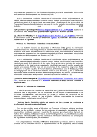 no pudieran ser generados por los sistemas estadísticos propios de las entidades involucradas
en la aplicación del Presupuesto por Resultados (PpR).
84.2 El Ministerio de Economía y Finanzas en coordinación con los responsables de los
pliegos presupuestales involucrados contarán con un sistema que brinde información pública,
mediante su portal, de la ejecución de las metas físicas y financieras de los productos de los
Programas Presupuestales Estratégicos, de acuerdo con las unidades de medida y los costos
definidos
para
ello”.
(1)(2)
(1) Capítulo incorporado por la Primera Disposición Final de la Ley N° 29289, publicada el
11 diciembre 2008. Disposición que entrará en vigencia el 1 de enero de 2009.
(2) Artículo modificado por la Segunda Disposición Final de la Ley Nº 29465, publicada
el 08 diciembre 2009, la misma que entrará en vigencia a partir del 1 de enero de 2010,
cuyo texto es el siguiente:
“Artículo 84.- Información estadística sobre resultados
84.1 El Instituto Nacional de Estadística e Informática (INEI) genera la información
estadística necesaria para el seguimiento de los indicadores en los ámbitos correspondientes a
su misión, en el marco del Presupuesto por Resultados (PpR), particularmente de aquellos que
no pudieran ser generados por los sistemas estadísticos propios de las entidades involucradas
en la aplicación del Presupuesto por Resultados (PpR).
84.2 El Ministerio de Economía y Finanzas en coordinación con los responsables de los
pliegos presupuestales involucrados contarán con un sistema que brinde información pública,
mediante su portal, de la ejecución de las metas físicas y financieras de todos los productos
contemplados en los programas presupuestales estratégicos de acuerdo con las unidades de
medida y los costos definidos para ello en los diseños de los respectivos programas. Dicha
información se registra y publica de manera continua, en formato de base de datos que permita
su desagregación en el clasificador territorial hasta el nivel de distrito, y en el clasificador
institucional hasta el nivel de la unidad administrativa prestadora del servicio. Los sistemas de
información están sujetos a seguimiento, evaluación y auditorías periódicas.” (*)
(*) Artículo modificado por la Única Disposición Complementaria Modificatoria de la Ley Nº
29812, publicada el 09 diciembre 2011, vigente a partir del 1 de enero de 2012, conforme al
siguiente texto:
“Artículo 84.- Información estadística
El Instituto Nacional de Estadística e Informática (INEI) genera la información estadística
necesaria para el seguimiento de los indicadores en los ámbitos correspondientes a sus
funciones y competencias, particularmente de los que no pudieran ser generados por los
sistemas estadísticos propios de las entidades públicas responsables de programas
presupuestales y productos dentro del mismo”.
“Artículo 84-A.- Rendición pública de cuentas de los avances de resultados y
productos de los programas estratégicos
Con una periodicidad anual, el Ministerio de Economía y Finanzas sostiene reuniones
públicas con las entidades rectoras de los programas presupuestales estratégicos, en las
cuales dichas entidades presentan y sustentan los avances que el país viene logrando en
materia de resultados, medidos a través de la información generada por el Instituto Nacional de
Estadística e Informática (INEI) y por los sistemas de información estadísticos que forman parte
del seguimiento en Presupuesto por Resultados.
Con una periodicidad trimestral, el Ministerio de Economía y Finanzas, convoca reuniones
públicas con las entidades rectoras e implementadoras de los programas presupuestales

 