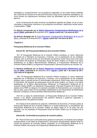 estratégicos y, progresivamente, con los gobiernos regionales, en las cuales dichas entidades
dan cuenta de los avances en la ejecución financiera y física de los programas estratégicos, así
como brindan las explicaciones necesarias sobre las dificultades que se enfrenta en dicho
ejercicio.
Como consecuencia de estas reuniones se establecen agendas de trabajo, de ser el caso,
orientadas a implementar soluciones a los problemas encontrados, debiéndose señalar plazos
y responsables.” (1)(2)
(1) Artículo incorporado por la Sétima Disposición Complementaria Modificatoria de la
Ley Nº 29626, publicada el 09 diciembre 2010, vigente a partir del 1 de enero de 2011.
(2) Artículo derogado por la Única Disposición Complementaria Modificatoria de la Ley Nº
29812, publicada el 09 diciembre 2011, vigente a partir del 1 de enero de 2012.
“Capítulo V
Presupuesto Multianual de la Inversión Pública
Artículo 85.- Del Presupuesto Multianual de la Inversión Pública
85.1 El Presupuesto Multianual de la Inversión Pública constituye un marco referencial
elaborado por el Ministerio de Economía y Finanzas, con la participación de las entidades
públicas, para un período de tres (3) años fiscales consecutivos. Dicho marco toma como base
la información del proyecto de Presupuesto Anual del Sector Público, en función a los topes
establecidos en el Marco Macroeconómico Multianual, la Programación Multianual de la
Inversión Pública (PMIP) y la Asignación Presupuestaria Total para proyectos de inversión. (*)
(*) Numeral modificado por la Octava Disposición Complementaria Modificatoria de la
Ley Nº 29626, publicada el 09 diciembre 2010, vigente a partir del 1 de enero de 2011,
cuyo texto es el siguiente:
"85.1 El Presupuesto Multianual de la Inversión Pública constituye un marco referencial
elaborado por el Ministerio de Economía y Finanzas, con la participación de las entidades
públicas, para un período de tres (3) años fiscales consecutivos. Dicho marco toma como base
la información del proyecto de presupuesto anual del sector público, en función a los topes
establecidos en el Marco Macroeconómico Multianual, la Programación Multianual de la
Inversión Pública (PMIP) y la Asignación Presupuestaria Total para Proyectos de Inversión. El
objetivo de la PMIP es asegurar un escenario previsible de financiamiento, por un período de
tres (3) años, para el logro de los resultados establecidos en los Instrumentos de Planificación
Nacional. Constituye un anexo del Marco Macroeconómico Multianual.”
85.2 En su etapa de implementación, el Presupuesto Multianual de la Inversión Pública
alcanza a los pliegos presupuestarios del Gobierno Nacional y gobiernos regionales, y
progresivamente a los gobiernos locales.
85.3 Hasta el 30 de setiembre de cada año, el Ministerio de Economía y Finanzas publica el
Presupuesto Multianual de la Inversión Pública en su portal institucional. La actualización del
Presupuesto Multianual de la Inversión Pública se realiza hasta el 31 de enero del año
siguiente, una vez aprobado el Presupuesto Anual del Sector Público por el Congreso de la
República.
Artículo 86.- Continuidad de proyectos de inversión pública
86.1 Para los fines de la continuidad de los gastos en inversiones, los titulares de los pliegos
presupuestarios en las fases de programación y formulación presupuestaria deberán tener en
cuenta los proyectos de inversión pública contenidos en el Presupuesto Multianual de la
Inversión Pública, de acuerdo a la Programación Multianual de la Inversión Pública.

 