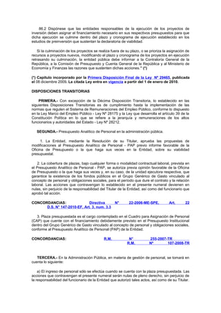 86.2 Dispónese que las entidades responsables de la ejecución de los proyectos de
inversión deben asignar el financiamiento necesario en sus respectivos presupuestos para que
dicha ejecución se culmine dentro del plazo y cronograma de ejecución establecido en los
estudios de preinversión que sustentan la declaratoria de viabilidad.
Si la culminación de los proyectos se realiza fuera de su plazo, o se prioriza la asignación de
recursos a proyectos nuevos, modificando el plazo y cronograma de los proyectos en ejecución
retrasando su culminación, la entidad pública debe informar a la Contraloría General de la
República, a la Comisión de Presupuesto y Cuenta General de la República y al Ministerio de
Economía y Finanzas las razones que sustenten dichas acciones.” (*)
(*) Capítulo incorporado por la Primera Disposición Final de la Ley Nº 29465, publicada
el 08 diciembre 2009. La citada Ley entra en vigencia a partir del 1 de enero de 2010.
DISPOSICIONES TRANSITORIAS
PRIMERA.- Con excepción de la Décima Disposición Transitoria, lo establecido en las
siguientes Disposiciones Transitorias es de cumplimiento hasta la implementación de las
normas que regulen el Sistema de Remuneraciones del Empleo Público, conforme lo dispuesto
en la Ley Marco del Empleo Público - Ley Nº 28175 y la Ley que desarrolla el artículo 39 de la
Constitución Política en lo que se refiere a la jerarquía y remuneraciones de los altos
funcionarios y autoridades del Estado - Ley Nº 28212.
SEGUNDA.- Presupuesto Analítico de Personal en la administración pública.
1. La Entidad, mediante la Resolución de su Titular, aprueba las propuestas de
modificaciones al Presupuesto Analítico de Personal - PAP previo informe favorable de la
Oficina de Presupuesto o la que haga sus veces en la Entidad, sobre su viabilidad
presupuestal.
2. La cobertura de plazas, bajo cualquier forma o modalidad contractual laboral, prevista en
el Presupuesto Analítico de Personal - PAP, se autoriza previa opinión favorable de la Oficina
de Presupuesto o la que haga sus veces y, en su caso, de la unidad ejecutora respectiva, que
garantice la existencia de los fondos públicos en el Grupo Genérico de Gasto vinculado al
concepto de personal y obligaciones sociales, para el período que dure el contrato y la relación
laboral. Las acciones que contravengan lo establecido en el presente numeral devienen en
nulas, sin perjuicio de la responsabilidad del Titular de la Entidad, así como del funcionario que
aprobó tal acción.
CONCORDANCIAS:
Directiva
D.S. N° 147-2010-EF, Art. 3, num. 3.3

N°

22-2006-ME-SPE,

Art.

22

3. Plaza presupuestada es el cargo contemplado en el Cuadro para Asignación de Personal
(CAP) que cuente con el financiamiento debidamente previsto en el Presupuesto Institucional
dentro del Grupo Genérico de Gasto vinculado al concepto de personal y obligaciones sociales,
conforme al Presupuesto Analítico de Personal (PAP) de la Entidad.
CONCORDANCIAS:

R.M.

N°
R.M.

255-2007-TR
Nº
107-2008-TR

TERCERA.- En la Administración Pública, en materia de gestión de personal, se tomará en
cuenta lo siguiente:
a) El ingreso de personal sólo se efectúa cuando se cuenta con la plaza presupuestada. Las
acciones que contravengan el presente numeral serán nulas de pleno derecho, sin perjuicio de
la responsabilidad del funcionario de la Entidad que autorizó tales actos, así como de su Titular.

 